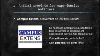 1. Anàlisi previ de les experiències
anteriors
●
Campus Extens. Universitat de les Illes Balears
És necessari analitzar els precedents i
tenir en compte el coneixement i
experiències prèvies. Cal preguntar-se:
●
Com millorar els punts febles?
●
Com potenciar els punts forts?
 