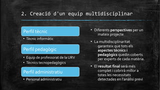 2. Creació d'un equip multidisciplinar
Perfil tècnic
• Tècnic informàtic
Perfil pedagògic
• Equip de professorat de la URV
• Tècnics tecnopedagògics
Perfil administratiu
• Personal administratiu
▪ Diferents perspectives per un
mateix projecte
▪ La multidisciplinaritat
garanteix que tots els
aspectes tècnics i
pedagògics quedin coberts
per experts de cada matèria.
▪ El resultat final serà més
complet i cobrirà millor a
totes les necessitats
detectades en l'anàlisi previ
 
