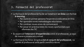 3. Formació del professorat
▪ La formació del professorat ha de ser totalment en línia o en format
b-learning
▪ Per viure en primer persona l'experiència educativa en línia
▪ Per aprendre noves metodologies eductaives
▪ Per conèixer noves eines de comunicació
▪ Per posar en pràctica totes les noves oportunitats que
ofereixen lesTIC
▪ És essencial l'intercanvi d'experiències entre el professorat, ja sigui
de manera presencial o virtual
▪ La formació ha d'anar dirigida a tot el conjunt del professorat, no
només al professorat amb perfil científico-tècnic
 