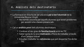 4. Anàlisis dels destinataris
▪ La formació en línia ha de ser una eina per a tot l'alumnat de la
Universitat Rovira iVirgili
▪ No només una eina per aquells alumnes que tenen problemes
per assistir a les classes presencials
▪ Cal un anàlisis previ dels alumnes-destinataris
▪ Conèixer el seu grau de familiarització amb lesTIC
▪ Saber quina és la seva motivació a l'hora de treballar a través
d'un CampusVirtual
▪ Estudiar i treballar les reticències que pot despertar l'ús de les
TIC
 