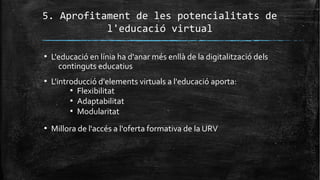 5. Aprofitament de les potencialitats de
l'educació virtual
▪ L'educació en línia ha d'anar més enllà de la digitalització dels
continguts educatius
▪ L'introducció d'elements virtuals a l'educació aporta:
▪ Flexibilitat
▪ Adaptabilitat
▪ Modularitat
▪ Millora de l'accés a l'oferta formativa de la URV
 