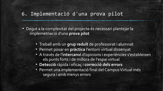6. Implementació d'una prova pilot
▪ Degut a la complexitat del projecte és necessari plantejar la
implemetnació d'una prova pilot
▪ Treball amb un grup reduït de professorat i alumnat
▪ Permet posar en pràctica l'entorn virtual dissenyat
▪ A través de l'intercanvi d'opinions i experiències s'estableixen
els punts forts i de millora de l'espai virtual
▪ Detecció ràpida i eficaç i correcció dels errors
▪ Permet una implementació final del CampusVirtual més
segura i amb menys errors
 