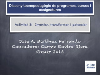 Disseny tecnopedagògic de programes, cursos i
                assignatures



   Activitat 3: Inventar, transformar i potenciar



   Jose A. Martínez Ferrando
 Consultora: Carme Rovira Riera
           Gener 2013
 