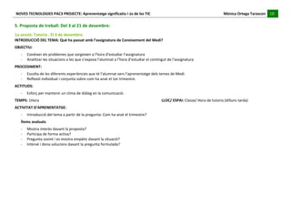 NOVES	
  TECNOLOGIES	
  PAC3	
  PROJECTE:	
  Aprenentatge	
  significatiu	
  i	
  ús	
  de	
  les	
  TIC	
  	
  	
  	
  	
  	
  	
  	
  	
  	
  	
  	
  	
  	
  	
  	
  	
  	
  	
  	
  	
  	
  	
  	
  	
  	
  	
  	
  	
  	
  	
  	
  	
  	
  	
  	
  	
  	
  	
  	
  	
  	
  	
  	
  	
  	
  	
  	
  	
  	
  	
  	
  	
  	
  	
  	
  	
  	
  	
  	
  	
  	
  	
  	
  	
  	
  	
  	
  	
  	
  	
  	
  	
  	
  	
  	
  	
  	
  Mònica	
  Ortega	
  Tarascon	
  	
  	
  	
  	
  10	
  
                                                                                                                                                                                                                                                                                                                                                                                                                                                                                       	
  	
  	
  	
  	
  
	
  
5.	
  Proposta	
  de	
  treball:	
  Del	
  3	
  al	
  21	
  de	
  desembre:	
  
1a	
  sessió:	
  Tutoria	
  .	
  El	
  3	
  de	
  desembre.	
  
INTRODUCCIÓ	
  DEL	
  TEMA:	
  Què	
  ha	
  passat	
  amb	
  l’assignatura	
  de	
  Coneixement	
  del	
  Medi?	
  
OBJECTIU:	
  	
  
                -­‐        Conèixer	
  els	
  problemes	
  que	
  sorgeixen	
  a	
  l’hora	
  d’estudiar	
  l’assignatura	
  
                -­‐        Analitzar	
  les	
  situacions	
  a	
  les	
  que	
  s’exposa	
  l’alumnat	
  a	
  l’hora	
  d’estudiar	
  el	
  contingut	
  de	
  l’assignatura	
  
PROCEDIMENT:	
  
                -­‐        Escolta	
  de	
  les	
  diferents	
  experiències	
  que	
  té	
  l’alumnat	
  vers	
  l’aprenentatge	
  dels	
  temes	
  de	
  Medi.	
  
                -­‐        Reflexió	
  individual	
  i	
  conjunta	
  sobre	
  com	
  ha	
  anat	
  el	
  1er	
  trimestre.	
  
ACTITUDS:	
  
                -­‐        Esforç	
  per	
  mantenir	
  un	
  clima	
  de	
  diàleg	
  en	
  la	
  comunicació.	
  
TEMPS:	
  1Hora	
  	
                                                    	
                     	
                     	
                    	
                     	
                     	
                     	
                     	
                     	
                     LLOC/	
  ESPAI:	
  Classe/	
  Hora	
  de	
  tutoria	
  (dilluns	
  tarda)	
  
ACTIVITAT	
  D’APRENENTATGE:	
  
                -­‐        Introducció	
  del	
  tema	
  a	
  partir	
  de	
  la	
  pregunta:	
  Com	
  ha	
  anat	
  el	
  trimestre?	
  
                Ítems	
  avaluats	
  
                -­‐        Mostra	
  interès	
  davant	
  la	
  proposta?	
  
                -­‐        Participa	
  de	
  forma	
  activa?	
  
                -­‐        Pregunta	
  sovint	
  i	
  es	
  mostra	
  empàtic	
  davant	
  la	
  situació?	
  
                -­‐        Intervé	
  i	
  dona	
  solucions	
  davant	
  la	
  pregunta	
  formulada?	
  
	
  
	
  
	
  
	
  
	
  
	
  
	
  
	
  
 