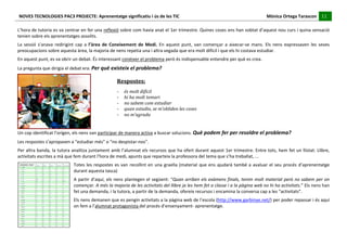 NOVES	
  TECNOLOGIES	
  PAC3	
  PROJECTE:	
  Aprenentatge	
  significatiu	
  i	
  ús	
  de	
  les	
  TIC	
  	
  	
  	
  	
  	
  	
  	
  	
  	
  	
  	
  	
  	
  	
  	
  	
  	
  	
  	
  	
  	
  	
  	
  	
  	
  	
  	
  	
  	
  	
  	
  	
  	
  	
  	
  	
  	
  	
  	
  	
  	
  	
  	
  	
  	
  	
  	
  	
  	
  	
  	
  	
  	
  	
  	
  	
  	
  	
  	
  	
  	
  	
  	
  	
  	
  	
  	
  	
  	
  	
  	
  	
  	
  	
  	
  	
  	
  Mònica	
  Ortega	
  Tarascon	
  	
  	
  	
  	
  11	
  
                                                                                                                                                                                                                                                                                                                                                                                                                                                                                 	
  	
  	
  	
  	
  
	
  
L’hora	
  de	
  tutoria	
  es	
  va	
  centrar	
  en	
  fer	
  una	
  reflexió	
  sobre	
  com	
  havia	
  anat	
  el	
  1er	
  trimestre.	
  Quines	
  coses	
  ens	
  han	
  sobtat	
  d’aquest	
  nou	
  curs	
  i	
  quina	
  sensació	
  
tenien	
  sobre	
  els	
  aprenentatges	
  assolits.	
  
La	
   sessió	
   s’anava	
   redirigint	
   cap	
   a	
   l’àrea	
   de	
   Coneixement	
   de	
   Medi.	
   En	
   aquest	
   punt,	
   van	
   començar	
   a	
   aixecar-­‐se	
   mans.	
   Els	
   nens	
   expressaven	
   les	
   seves	
  
preocupacions	
  sobre	
  aquesta	
  àrea,	
  la	
  majoria	
  de	
  nens	
  repetia	
  una	
  i	
  altra	
  vegada	
  que	
  era	
  molt	
  difícil	
  i	
  que	
  els	
  hi	
  costava	
  estudiar.	
  
En	
  aquest	
  punt,	
  es	
  va	
  obrir	
  un	
  debat.	
  És	
  interessant	
  conèixer	
  el	
  problema	
  però	
  és	
  indispensable	
  entendre	
  per	
  què	
  es	
  crea.	
  
La	
  pregunta	
  que	
  dirigia	
  el	
  debat	
  era:	
  Per	
  què	
  existeix	
  el	
  problema?	
  

                                                                                                                                                          Respostes:	
  
                                                                                                                                                          -­‐        és	
  molt	
  difícil	
  
                                                                                                                                                          -­‐        hi	
  ha	
  molt	
  temari	
  
                                                                                                                                                          -­‐        no	
  sabem	
  com	
  estudiar	
  
                                                                                                                                                          -­‐        quan	
  estudio,	
  se	
  m’obliden	
  les	
  coses	
  
                                                                                                                                                          -­‐        no	
  m’agrada	
  
                                                                                                                                                          -­‐        ...	
  
                                                         	
                  	
  
                                                                     	
  
Un	
  cop	
  identificat	
  l’orígen,	
  els	
  nens	
  van	
  participar	
  de	
  manera	
  activa	
  a	
  buscar	
  solucions.	
  Què	
  podem	
  fer	
  per	
  resoldre	
  el	
  problema?	
  
Les	
  respostes	
  s’apropaven	
  a	
  “estudiar	
  més”	
  o	
  “no	
  despistar-­‐nos”.	
  
Per	
  altra	
  banda,	
  la	
  tutora	
  analitza	
  juntament	
  amb	
  l’alumnat	
  els	
  recursos	
  que	
  ha	
  ofert	
  durant	
  aquest	
  1er	
  trimestre.	
  Entre	
  tots,	
  hem	
  fet	
  un	
  llistat:	
  Llibre,	
  
activitats	
  escrites	
  a	
  mà	
  que	
  fem	
  durant	
  l’hora	
  de	
  medi,	
  apunts	
  que	
  reparteix	
  la	
  professora	
  del	
  tema	
  que	
  s’ha	
  treballat,	
  ...	
  
                                                                                      Totes	
   les	
   respostes	
   es	
   van	
   recollint	
   en	
   una	
   graella	
   (material	
   que	
   ens	
   ajudarà	
   també	
   a	
   avaluar	
   el	
   seu	
   procés	
   d’aprenentatge	
  
                                                                                      durant	
  aquesta	
  tasca)	
  
                                                                                      A	
  partir	
  d’aquí,	
  els	
  nens	
  plantegen	
  el	
  següent:	
  “Quan	
  arriben	
  els	
  exàmens	
  finals,	
  tenim	
  molt	
  material	
  però	
  no	
  sabem	
  per	
  on	
  
                                                                                      començar.	
  A	
  més	
  la	
  majoria	
  de	
  les	
  activitats	
  del	
  llibre	
  ja	
  les	
  hem	
  fet	
  a	
  classe	
  i	
  a	
  la	
  pàgina	
  web	
  no	
  hi	
  ha	
  activitats.”	
  Els	
  nens	
  han	
  
                                                                                      fet	
  una	
  demanda,	
  i	
  la	
  tutora,	
  a	
  partir	
  de	
  la	
  demanda,	
  ofereix	
  recursos	
  i	
  encamina	
  la	
  conversa	
  cap	
  a	
  les	
  “activitats”.	
  
                                                                                      Els	
  nens	
  demanen	
  que	
  es	
  pengin	
  activitats	
  a	
  la	
  pàgina	
  web	
  de	
  l’escola	
  (http://www.garbinye.net/)	
  per	
  poder	
  repassar	
  i	
  és	
  aquí	
  
                                                                                      on	
  fem	
  a	
  l’alumnat	
  protagonista	
  del	
  procés	
  d’ensenyament-­‐	
  aprenentatge.	
  
                                                                                      	
  
 