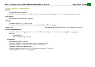 NOVES	
  TECNOLOGIES	
  PAC3	
  PROJECTE:	
  Aprenentatge	
  significatiu	
  i	
  ús	
  de	
  les	
  TIC	
  	
  	
  	
  	
  	
  	
  	
  	
  	
  	
  	
  	
  	
  	
  	
  	
  	
  	
  	
  	
  	
  	
  	
  	
  	
  	
  	
  	
  	
  	
  	
  	
  	
  	
  	
  	
  	
  	
  	
  	
  	
  	
  	
  	
  	
  	
  	
  	
  	
  	
  	
  	
  	
  	
  	
  	
  	
  	
  	
  	
  	
  	
  	
  	
  	
  	
  	
  	
  	
  	
  	
  	
  	
  	
  	
  	
  	
  Mònica	
  Ortega	
  Tarascon	
  	
  	
  	
  	
  12	
  
                                                                                                                                                                                                                                                                                                                                                                                                                                                                                       	
  	
  	
  	
  	
  
	
  
2a	
  sessió:	
  Informàtica.	
  El	
  4	
  de	
  desembre:	
  
OBJECTIU:	
  	
  
                -­‐        Conèixer	
  el	
  programa	
  PowerPoint	
  
                -­‐        Consolidar	
  les	
  bases	
  necessàries	
  per	
  el	
  bon	
  ús	
  del	
  nou	
  programa	
  (búsqueda	
  de	
  programes,	
  inserir	
  imatges,	
  guardar	
  documents,	
  ...)	
  
PROCEDIMENT:	
  
                -­‐        Reconeixement	
  dels	
  continguts	
  ja	
  treballats	
  
ACTITUDS:	
  
                -­‐        Participar	
  activament	
  en	
  el	
  treball	
  en	
  grup.	
  
                -­‐        Fomentar	
  la	
  comunicació	
  i	
  la	
  interacció	
  donant	
  importància	
  al	
  procés	
  d’aprenentatge.	
  
TEMPS:	
  1Hora	
  	
                                                    	
                     	
                     	
                    	
                     	
                     	
                     	
                     LLOC/	
  ESPAI:	
  Classe	
  (aula	
  mòbil)/	
  Hora	
  d’informàtica	
  (dimarts	
  tarda)	
  
ACTIVITAT	
  D’APRENENTATGE:	
  
                -­‐        Recordatori	
  dels	
  aprenentatge	
  ja	
  assolits	
  durant	
  el	
  trimestre.	
  Bases	
  per	
  poder	
  desenvolupar	
  l’aprenentatge	
  d’un	
  nou	
  programa.	
  
                -­‐        RECURSOS:	
  
                              o Projector	
  a	
  l’aula	
  
                              o Ordinadors	
  portàtils	
  (aula	
  mòbil)	
  
                Ítems	
  avaluats	
  
                -­‐        Mostra	
  interès	
  davant	
  la	
  proposta?	
  
                -­‐        Col-­‐labora	
  i	
  treballa	
  de	
  manera	
  conjunta	
  amb	
  el	
  seu	
  company	
  de	
  taula?	
  
                -­‐        Respon	
  a	
  les	
  preguntes	
  que	
  es	
  formulen	
  en	
  el	
  repàs	
  d’informàtica?	
  
                -­‐        S’implica	
  de	
  manera	
  activa	
  	
  davant	
  la	
  tasca?	
  
                -­‐        Escolta	
  les	
  explicacions	
  que	
  la	
  mestra	
  ofereix	
  sobre	
  el	
  nou	
  programa:	
  PowerPoint?	
  
                -­‐        Experimenta	
  amb	
  entusiasme	
  el	
  nou	
  programa?	
  
	
  
	
  
	
  
	
  
	
  
	
  
 