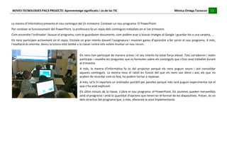 NOVES	
  TECNOLOGIES	
  PAC3	
  PROJECTE:	
  Aprenentatge	
  significatiu	
  i	
  ús	
  de	
  les	
  TIC	
  	
  	
  	
  	
  	
  	
  	
  	
  	
  	
  	
  	
  	
  	
  	
  	
  	
  	
  	
  	
  	
  	
  	
  	
  	
  	
  	
  	
  	
  	
  	
  	
  	
  	
  	
  	
  	
  	
  	
  	
  	
  	
  	
  	
  	
  	
  	
  	
  	
  	
  	
  	
  	
  	
  	
  	
  	
  	
  	
  	
  	
  	
  	
  	
  	
  	
  	
  	
  	
  	
  	
  	
  	
  	
  	
  	
  	
  Mònica	
  Ortega	
  Tarascon	
  	
  	
  	
  	
  13	
  
                                                                                                                                                                                                                                                                                                                                                                                                                                                                                       	
  	
  	
  	
  	
  
	
  
	
  
La	
  mestra	
  d’informàtica	
  presenta	
  el	
  nou	
  contingut	
  del	
  2n	
  trimestre:	
  Conèixer	
  un	
  nou	
  programa:	
  El	
  PowerPoint	
  
Per	
  conèixer	
  el	
  funcionament	
  del	
  PowerPoint,	
  la	
  professora	
  fa	
  un	
  repàs	
  dels	
  continguts	
  treballats	
  en	
  el	
  1er	
  trimestre.	
  
Com	
  encendre	
  l’ordinador	
  i	
  buscar	
  el	
  programa,	
  com	
  es	
  guardaven	
  documents,	
  com	
  podem	
  anar	
  a	
  buscar	
  imatges	
  al	
  Google	
  i	
  guardar-­‐les	
  a	
  una	
  carpeta,	
  ...	
  
Els	
  nens	
  participen	
  activament	
  en	
  el	
  repàs.	
  Existeix	
  un	
  gran	
  interès	
  davant	
  l’assignatura	
  i	
  mostren	
  ganes	
  d’aprendre	
  a	
  fer	
  servir	
  el	
  nou	
  programa.	
  A	
  més,	
  
l’exaltació	
  és	
  enorme,	
  doncs	
  la	
  tutora	
  està	
  també	
  a	
  la	
  classe	
  i	
  entre	
  tots	
  volem	
  muntar	
  un	
  nou	
  recurs.	
  
                                                                                                                                                                        	
  
                                                                                                                                                                        Els	
  nens	
  han	
  participat	
  de	
  manera	
  activa	
  i	
  el	
  seu	
  interès	
  ha	
  estat	
  força	
  elevat.	
  Tots	
  col·∙laboren	
  i	
  volen	
  
                                                                                                                                                                        participar	
  i	
  resoldre	
  les	
  preguntes	
  que	
  es	
  formulen	
  sobre	
  els	
  continguts	
  que	
  s’han	
  anat	
  treballat	
  durant	
  
                                                                                                                                                                        el	
  trimestre.	
  
                                                                                                                                                                        A	
   més,	
   la	
   mestra	
   d’informàtica	
   fa	
   ús	
   del	
   projector	
   perquè	
   els	
   nens	
   puguin	
   veure	
   i	
   així	
   consolidar	
  
                                                                                                                                                                        aquests	
   continguts.	
   La	
   mestra	
   mou	
   el	
   ratolí	
   en	
   funció	
   del	
   que	
   els	
   nens	
   van	
   dient	
   i	
   així,	
   els	
   que	
   no	
  
                                                                                                                                                                        acaben	
  de	
  recordar	
  com	
  es	
  feia,	
  ho	
  podem	
  tornar	
  a	
  repassar.	
  
                                                                                                                                                                        A	
  més,	
  se’ls	
  hi	
  reparteix	
  un	
  ordinador	
  portàtil	
  per	
  parelles	
  perquè	
  més	
  tard	
  puguin	
  experimentar	
  tot	
  el	
  
                                                                                                                                                                        que	
  s’ha	
  anat	
  explicant.	
  
                                                                                                                                                                        Els	
  últim	
  minuts	
  de	
  la	
  classe,	
  s’obre	
  el	
  nou	
  programa:	
  el	
  PowerPoint.	
  Els	
  alumnes	
  queden	
  meravellats	
  
                                                                                                                                                                        amb	
  el	
  programa	
  i	
  amb	
  la	
  quantitat	
  d’opcions	
  que	
  tenen	
  en	
  el	
  format	
  de	
  les	
  diapositives.	
  Potser,	
  és	
  un	
  
                                                                                                                                                                        dels	
  atractius	
  del	
  programa	
  que,	
  a	
  més,	
  afavoreix	
  la	
  seva	
  implementació.	
  
	
  
	
  
	
  
	
  
	
  
	
  
	
  
	
  
	
  
	
  
	
  
 