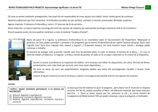NOVES	
  TECNOLOGIES	
  PAC3	
  PROJECTE:	
  Aprenentatge	
  significatiu	
  i	
  ús	
  de	
  les	
  TIC	
  	
  	
  	
  	
  	
  	
  	
  	
  	
  	
  	
  	
  	
  	
  	
  	
  	
  	
  	
  	
  	
  	
  	
  	
  	
  	
  	
  	
  	
  	
  	
  	
  	
  	
  	
  	
  	
  	
  	
  	
  	
  	
  	
  	
  	
  	
  	
  	
  	
  	
  	
  	
  	
  	
  	
  	
  	
  	
  	
  	
  	
  	
  	
  	
  	
  	
  	
  	
  	
  	
  	
  	
  	
  	
  	
  	
  	
  Mònica	
  Ortega	
  Tarascon	
  	
  	
  	
  	
  15	
  
                                                                                                                                                                                                                                                                                                                                                                                                                                                                                       	
  	
  	
  	
  	
  
	
  
	
  
Els	
  nens	
  es	
  senten	
  totalment	
  protagonistes,	
  han	
  estat	
  ells	
  els	
  responsables	
  de	
  crear	
  aquest	
  nou	
  treball	
  i	
  tenen	
  moltes	
  ganes	
  de	
  començar.	
  
Material	
  audiovisual	
  que	
  hem	
  necessitat:	
  14	
  ordinadors	
  portàtils	
  (un	
  per	
  parella);	
  connexió	
  a	
  Internet,	
  processador	
  Windows,	
  projector.	
  
Agents	
  implicats:	
  Professora	
  d’informàtica,	
  tutora	
  i	
  27	
  alumnes	
  de	
  4t	
  de	
  primària.	
  
Altres	
  materials:	
  La	
  tutora	
  reparteix	
  una	
  pregunta	
  amb	
  tres	
  opcions	
  de	
  resposta	
  per	
  cada	
  parella	
  (contingut	
  relacionat	
  amb	
  el	
  1er	
  trimestre.)	
  
Durant	
  aquesta	
  sessió,	
  els	
  nens	
  podran	
  començar	
  a	
  crear	
  el	
  material	
  “Carpeta	
  d’estudi”.	
  
	
  
                                                                    Abans	
   de	
   posar	
   fil	
   a	
   l’agulla,	
   la	
   professora	
   d’informàtica	
   fa	
   un	
   recordatori	
   sobre	
   el	
   funcionament	
   del	
   PowerPoint.	
   Mitjançant	
   el	
  
                                                                    projector,	
  els	
  nens	
  poden	
  participar	
  i	
  contestar	
  a	
  les	
  preguntes	
  que	
  la	
  mestra	
  d’informàtica	
  fa	
  per	
  captar	
  l’atenció	
  del	
  grup.	
  (Quin	
  color	
  
                                                                    t’agrada	
   Laia?	
   Quin	
   fons	
   t’agrada	
   més,	
   aquest	
   o	
   aquest?...)	
   D’aquesta	
   manera,	
   els	
   nens	
   mostren	
   major	
   interès	
   i	
   desitgen	
   poder	
  
                                                                    començar	
  a	
  treballar.	
  
                                                                    És	
  moment	
  de	
  dialogar	
  amb	
  la	
  parella	
  i	
  decidir	
  quin	
  fons	
  de	
  pantalla	
  volen,	
  el	
  color,	
  el	
  disseny,	
  el	
  tamany	
  de	
  la	
  lletra,	
  ...	
  Es	
  crea	
  un	
  
                                                                    clima	
  de	
  treball	
  col·∙laboratiu.	
  Es	
  negocia	
  i	
  s’arriba	
  a	
  acords	
  de	
  parella,	
  on	
  cada	
  un	
  té	
  un	
  paper	
  important	
  en	
  la	
  creació	
  de	
  la	
  dispositiva	
  
                                                                                            	
  
                                                                                            Durant	
  la	
  sessió,	
  la	
  professora	
  va	
  responent	
  els	
  dubtes	
  i	
  se’ls	
  ensenya	
  com	
  editar	
  les	
  diapositives,	
  els	
  colors,	
  formats	
  de	
  lletres,	
  
                                                                                            presentacions,	
  com	
  crear	
  títols	
  per	
  escriure,	
  com	
  crear	
  noves	
  diapositives,	
  ...	
  
                                                                                            De	
   mica	
   en	
   mica,	
   els	
   nens	
   van	
   experimentant.	
   Sorgeixen	
   dubtes	
   que	
   entre	
   ells	
   aconsegueixen	
   resoldre	
   o	
   buscar	
   noves	
  
                                                                                            alternatives.	
  
                                                                                            A	
  partir	
  d’aquest	
  moment,	
  la	
  tutora	
  comença	
  a	
  repartir	
  una	
  pregunta	
  per	
  parella	
  amb	
  les	
  tres	
  opcions	
  de	
  resposta.	
  
                                                                                            	
  
	
  
exemple:	
  

                                                                                                                                                                                                                La	
  tasca	
  que	
  han	
  de	
  realitzar	
  és	
  picar	
  la	
  pregunta	
  ,	
  però	
  abans	
  han	
  d’	
  encerclar	
  la	
  resposta	
  
         TEMA1:	
   Quins	
   sistemes	
   pertanyen	
   a	
   la	
   funció	
   de	
  
         NUTRICIÓ?	
                                                                                                                                                                                            correcta.	
  Per	
  fer-­‐ho,	
  poden	
  consultar	
  el	
  llibre	
  i	
  els	
  diferents	
  materials	
  que	
  tenen	
  (resums,	
  
                                                                                                                                                                                                                exercicis,	
   ...).	
   Quan	
   ja	
   tenen	
   aquest	
   pas	
   fet,	
   aixecaran	
   la	
   mà	
   i	
   la	
   tutora	
   (mestra	
   de	
  
         a) Relació,	
  digestió	
  i	
  reproducció	
                                                                                                                                                          l’assignatura	
  de	
  Medi)	
  donarà	
  l’OK	
  per	
  poder	
  començar	
  a	
  picar	
  la	
  pregunta	
  a	
  l’ordinador.	
  
         b) Respiració,	
  circulació,	
  digestió	
  i	
  excreció	
  
         c) Relació,	
   digestió,	
   reproducció,,	
   circulació,	
   nutrició	
   i	
  
            excreció	
  
 