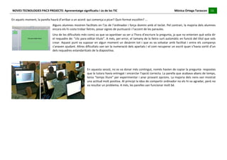 NOVES	
  TECNOLOGIES	
  PAC3	
  PROJECTE:	
  Aprenentatge	
  significatiu	
  i	
  ús	
  de	
  les	
  TIC	
  	
  	
  	
  	
  	
  	
  	
  	
  	
  	
  	
  	
  	
  	
  	
  	
  	
  	
  	
  	
  	
  	
  	
  	
  	
  	
  	
  	
  	
  	
  	
  	
  	
  	
  	
  	
  	
  	
  	
  	
  	
  	
  	
  	
  	
  	
  	
  	
  	
  	
  	
  	
  	
  	
  	
  	
  	
  	
  	
  	
  	
  	
  	
  	
  	
  	
  	
  	
  	
  	
  	
  	
  	
  	
  	
  	
  	
  Mònica	
  Ortega	
  Tarascon	
  	
  	
  	
  	
  16	
  
                                                                                                                                                                                                                                                                                                                                                                                                                                                                                       	
  	
  	
  	
  	
  
	
  
En	
  aquets	
  moment,	
  la	
  parella	
  haurà	
  d’arribar	
  a	
  un	
  acord:	
  qui	
  comença	
  a	
  picar?	
  Quin	
  format	
  escollim?	
  ...	
  
                                                                                                       Alguns	
  alumnes	
  mostren	
  facilitats	
  en	
  l’ús	
  de	
  l’ordinador	
  i	
  força	
  domini	
  amb	
  el	
  teclat.	
  Pel	
  contrari,	
  la	
  majoria	
  dels	
  alumnes	
  
                                                                                                       encara	
  els	
  hi	
  costa	
  trobar	
  lletres,	
  posar	
  signes	
  de	
  puntuació	
  i	
  l’accent	
  de	
  les	
  paraules.	
  
                                                                                                       Una	
   de	
   les	
   dificultats	
   més	
   comú	
   va	
   que	
   va	
   aparèixer	
   va	
   ser	
   a	
   l’hora	
   d’escriure	
   la	
   pregunta,	
   ja	
   que	
   no	
   entenien	
   què	
   volia	
   dir	
  
                                                                                                       el	
  requadre	
  de:	
  “clic	
  para	
  editar	
  título”.	
  A	
  més,	
  per	
  error,	
  el	
  tamany	
  de	
  la	
  lletra	
  surt	
  automàtic	
  en	
  funció	
  del	
  títol	
  que	
  vols	
  
                                                                                                       crear.	
   Aquest	
   punt	
   va	
   suposar	
   en	
   algun	
   moment	
   un	
   desànim	
   tot	
   i	
   que	
   es	
   va	
   solvatar	
   amb	
   facilitat	
   i	
   entre	
   els	
   companys	
  
                                                                                                       s’anaven	
  ajudant.	
  Altres	
  dificultats	
  van	
  ser	
  la	
  numeració	
  dels	
  apartats	
  i	
  el	
  com	
  recuperar	
  un	
  escrit	
  quan	
  s’havia	
  sortit	
  d’un	
  
                                                                                                       dels	
  requadres	
  estandaritzats	
  de	
  la	
  diapositiva.	
  
	
  
                                                                                                                                                                                         	
  
                                                                                                                                                                                         	
  
                                                                                                                                                                                         En	
   aquesta	
   sessió,	
   no	
   es	
   va	
   donar	
   més	
   contingut,	
   només	
   havien	
   de	
   copiar	
   la	
   pregunta-­‐	
   respostes	
  
                                                                                                                                                                                         que	
  la	
  tutora	
  havia	
  entregat	
  i	
  encerclar	
  l’opció	
  correcta.	
  La	
  parella	
  que	
  acabava	
  abans	
  de	
  temps,	
  
                                                                                                                                                                                         tenia	
  “temps	
  lliure”	
  per	
  experimentar	
  i	
  anar	
  provant	
  opcions.	
  La	
  majoria	
  dels	
  nens	
  van	
  mostrat	
  
                                                                                                                                                                                         una	
   actitud	
   molt	
   positiva.	
   Al	
   principi	
   la	
   idea	
   de	
   compartir	
   ordinador	
   no	
   els	
   hi	
   va	
   agradar,	
   però	
   no	
  
                                                                                                                                                                                         va	
  resultar	
  un	
  problema.	
  A	
  més,	
  les	
  parelles	
  van	
  funcionar	
  molt	
  bé.	
  
                                                                                                                                                                                         	
  
                                                                                                                                                                                         	
  
	
  
	
  
	
  
	
  
	
  
	
  
	
  
	
  
 