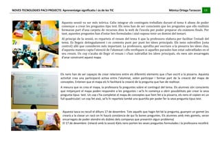 NOVES	
  TECNOLOGIES	
  PAC3	
  PROJECTE:	
  Aprenentatge	
  significatiu	
  i	
  ús	
  de	
  les	
  TIC	
  	
  	
  	
  	
  	
  	
  	
  	
  	
  	
  	
  	
  	
  	
  	
  	
  	
  	
  	
  	
  	
  	
  	
  	
  	
  	
  	
  	
  	
  	
  	
  	
  	
  	
  	
  	
  	
  	
  	
  	
  	
  	
  	
  	
  	
  	
  	
  	
  	
  	
  	
  	
  	
  	
  	
  	
  	
  	
  	
  	
  	
  	
  	
  	
  	
  	
  	
  	
  	
  	
  	
  	
  	
  	
  	
  	
  	
  Mònica	
  Ortega	
  Tarascon	
  	
  	
  	
  	
  18	
  
                                                                                                                                                                                                                                                                                                                                                                                                                                                                                       	
  	
  	
  	
  	
  
	
  
                                                                                                                                      	
  
                                                                                                                                      Aquesta	
   sessió	
   va	
   ser	
   més	
   teòrica.	
   Calia	
   integrar	
   els	
   continguts	
   treballats	
   durant	
   el	
   tema	
   6	
   abans	
   de	
   poder	
  
                                                                                                                                      començar	
  a	
  crear	
  les	
  preguntes	
  tipu	
  test.	
  Els	
  nens	
  han	
  de	
  ser	
  conscients	
  que	
  les	
  preguntes	
  que	
  ells	
  realitzin	
  
                                                                                                                                      formaran	
  part	
  d’una	
  carpeta	
  de	
  recursos	
  dins	
  la	
  web	
  de	
  l’escola	
  per	
  poder	
  preparar	
  els	
  exàmens	
  finals.	
  Per	
  
                                                                                                                                      tant,	
  aquestes	
  preguntes	
  han	
  d’estar	
  ben	
  formulades	
  i	
  això	
  suposa	
  tenir	
  un	
  domini	
  del	
  temari.	
  
                                                                                                                                      Al	
   principi	
   de	
   la	
   sessió,	
   es	
   reparteix	
   el	
   resum	
   del	
   tema	
   6	
   que	
   la	
   professora	
   elabora	
   per	
   facilitar	
   l’estudi	
   del	
  
                                                                                                                                      tema.	
   Es	
   llegeix	
   detingudament	
   i	
   es	
   comenta	
   punt	
   per	
   punt	
   les	
   idees	
   principals.	
   Els	
   nens	
   subratllen	
   (sota	
  
                                                                                                                                      control)	
  allò	
  que	
  consideren	
  més	
  important.	
  La	
  professora,	
  aprofita	
  per	
  escriure	
  a	
  la	
  pissarra	
  les	
  idees	
  clau,	
  
                                                                                                                                      d’aquesta	
  manera	
  capta	
  l’atenció	
  de	
  l’alumnat	
  i	
  ells	
  verifiquen	
  si	
  aquelles	
  paraules	
  han	
  estat	
  subratllades	
  en	
  el	
  
                                                                                                                                      seu	
   resum.	
   Un	
   cop	
   s’acaba	
   de	
   llegir	
   el	
   resum	
   i	
   s’han	
   subratllat	
   les	
   idees	
   principals,	
   els	
   nens	
   són	
   encarregats	
  
                                                                                                                                      d’anar	
  construint	
  aquest	
  mapa.	
  
                                                                                                                                	
  
                                                                                                                                	
  
                                                                                                                                	
  
                                                                                                                               Els	
  nens	
  han	
  de	
  ser	
  capaços	
  de	
  crear	
  relacions	
  entre	
  els	
  diferents	
  elements	
  que	
  s’han	
  escrit	
  a	
  la	
  pissarra.	
  Aquesta	
  
                                                                                                                               activitat	
   crea	
   una	
   participació	
   activa	
   entre	
   l’alumnat,	
   volen	
   participar	
   i	
   formar	
   part	
   de	
   la	
   creació	
   del	
   mapa	
   de	
  
                                                                                                                               conceptes.	
  Entenen	
  que	
  el	
  mapa	
  els	
  hi	
  facilitarà	
  la	
  creació	
  de	
  la	
  pregunta	
  que	
  han	
  de	
  realitzar.	
  
                                                                                                                               A	
  mesura	
  que	
  es	
  crea	
  el	
  mapa,	
  la	
  professora	
  fa	
  preguntes	
  sobre	
  el	
  contingut	
  del	
  tema.	
  Els	
  alumnes	
  són	
  conscients	
  
                                                                                                                               que	
  mitjançant	
  el	
  mapa	
  poden	
  respondre	
  a	
  les	
  preguntes	
  i	
  se’ls	
  hi	
  comença	
  a	
  obrir	
  possibilitats	
  per	
  crear	
  la	
  seva	
  
                                                                                                                               pregunta	
  tipus-­‐	
  test.	
  Un	
  cop	
  s’ha	
  completat	
  el	
  mapa	
  de	
  conceptes	
  que	
  hem	
  fet	
  a	
  la	
  pissarra,	
  els	
  nens	
  el	
  copien	
  en	
  un	
  
                                                                                                                               full	
  quadriculat	
  i	
  un	
  cop	
  fet	
  això,	
  se’ls	
  hi	
  reparteix	
  també	
  una	
  quartilla	
  per	
  poder	
  fer	
  la	
  seva	
  pregunta	
  tipus	
  test.	
  
                                                                                                                               	
  
                                                                                                                               	
  
                                                                                                                                       Aquesta	
  tasca	
  es	
  recull	
  el	
  dilluns	
  17	
  de	
  desembre.	
  Tots	
  aquells	
  que	
  hagin	
  fet	
  bé	
  la	
  pregunta,	
  guanyen	
  un	
  gomet	
  (es	
  
                                                                                                                                       crearà	
  a	
  la	
  classe	
  un	
  racó	
  on	
  hi	
  haurà	
  constància	
  de	
  qui	
  fa	
  bones	
  preguntes.	
  Els	
  alumnes	
  amb	
  més	
  gomets,	
  seran	
  
                                                                                                                                       encarregats	
  de	
  poder	
  atendre	
  els	
  dubtes	
  dels	
  companys	
  que	
  presentin	
  algun	
  problema)	
  
                                                                                                                                       El	
  17	
  de	
  desembre:	
  (relació	
  amb	
  la	
  sessió	
  4)els	
  nens	
  porten	
  les	
  seves	
  preguntes	
  formulades	
  i	
  la	
  professora	
  recollirà	
  
                                                                                                                                       	
  
                                                                           	
  
	
  
 