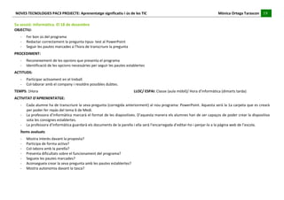 NOVES	
  TECNOLOGIES	
  PAC3	
  PROJECTE:	
  Aprenentatge	
  significatiu	
  i	
  ús	
  de	
  les	
  TIC	
  	
  	
  	
  	
  	
  	
  	
  	
  	
  	
  	
  	
  	
  	
  	
  	
  	
  	
  	
  	
  	
  	
  	
  	
  	
  	
  	
  	
  	
  	
  	
  	
  	
  	
  	
  	
  	
  	
  	
  	
  	
  	
  	
  	
  	
  	
  	
  	
  	
  	
  	
  	
  	
  	
  	
  	
  	
  	
  	
  	
  	
  	
  	
  	
  	
  	
  	
  	
  	
  	
  	
  	
  	
  	
  	
  	
  	
  Mònica	
  Ortega	
  Tarascon	
  	
  	
  	
  	
  19	
  
                                                                                                                                                                                                                                                                                                                                                                                                                                                                                       	
  	
  	
  	
  	
  
	
  
5a	
  sessió:	
  Informàtica.	
  El	
  18	
  de	
  desembre	
  
OBJECTIU:	
  	
  
                -­‐        Fer	
  bon	
  ús	
  del	
  programa	
  
                -­‐        Redactar	
  correctament	
  la	
  pregunta	
  tipus-­‐	
  test	
  al	
  PowerPoint	
  
                -­‐        Seguir	
  les	
  pautes	
  marcades	
  a	
  l’hora	
  de	
  transcriure	
  la	
  pregunta	
  
PROCEDIMENT:	
  
                -­‐        Reconeixement	
  de	
  les	
  opcions	
  que	
  presenta	
  el	
  programa	
  
                -­‐        Identificació	
  de	
  les	
  opcions	
  necessàries	
  per	
  seguir	
  les	
  pautes	
  establertes	
  
ACTITUDS:	
  
                -­‐        Participar	
  activament	
  en	
  el	
  treball.	
  
                -­‐        Col·∙laborar	
  amb	
  el	
  company	
  i	
  resoldre	
  possibles	
  dubtes.	
  
TEMPS:	
  1Hora	
  	
                                                    	
                     	
                     	
                    	
                     	
                     	
                     	
                     LLOC/	
  ESPAI:	
  Classe	
  (aula	
  mòbil)/	
  Hora	
  d’informàtica	
  (dimarts	
  tarda)	
  
ACTIVITAT	
  D’APRENENTATGE:	
  
                -­‐        Cada	
  alumne	
  ha	
  de	
  transcriure	
  la	
  seva	
  pregunta	
  (corregida	
  anteriorment)	
  al	
  nou	
  programa:	
  PowerPoint.	
  Aquesta	
  serà	
  la	
  1a	
  carpeta	
  que	
  es	
  crearà	
  
                           per	
  poder	
  fer	
  repàs	
  del	
  tema	
  6	
  de	
  Medi.	
  
                -­‐        La	
  professora	
  d’informàtica	
  marcarà	
  el	
  format	
  de	
  les	
  diapositives.	
  D’aquesta	
  manera	
  els	
  alumnes	
  han	
  de	
  ser	
  capaços	
  de	
  poder	
  crear	
  la	
  dispositiva	
  
                           sota	
  les	
  consignes	
  establertes.	
  
                -­‐        La	
  professora	
  d’informàtica	
  guardarà	
  els	
  documents	
  de	
  la	
  parella	
  i	
  ella	
  serà	
  l’encarregada	
  d’editar-­‐ho	
  i	
  penjar-­‐lo	
  a	
  la	
  pàgina	
  web	
  de	
  l’escola.	
  
                Ítems	
  avaluats	
  
                -­‐        Mostra	
  interès	
  davant	
  la	
  proposta?	
  
                -­‐        Participa	
  de	
  forma	
  activa?	
  
                -­‐        Col-­‐labora	
  amb	
  la	
  parella?	
  
                -­‐        Presenta	
  dificultats	
  sobre	
  el	
  funcionament	
  del	
  programa?	
  
                -­‐        Segueix	
  les	
  pautes	
  marcades?	
  
                -­‐        Aconsegueix	
  crear	
  la	
  seva	
  pregunta	
  amb	
  les	
  pautes	
  establertes?	
  
                -­‐        Mostra	
  autonomia	
  davant	
  la	
  tasca?	
  
	
  
	
  
 