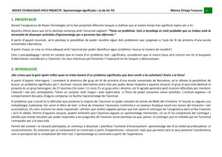 NOVES	
  TECNOLOGIES	
  PAC3	
  PROJECTE:	
  Aprenentatge	
  significatiu	
  i	
  ús	
  de	
  les	
  TIC	
  	
  	
  	
  	
  	
  	
  	
  	
  	
  	
  	
  	
  	
  	
  	
  	
  	
  	
  	
  	
  	
  	
  	
  	
  	
  	
  	
  	
  	
  	
  	
  	
  	
  	
  	
  	
  	
  	
  	
  	
  	
  	
  	
  	
  	
  	
  	
  	
  	
  	
  	
  	
  	
  	
  	
  	
  	
  	
  	
  	
  	
  	
  	
  	
  	
  	
  	
  	
  	
  	
  	
  	
  	
  	
  	
  	
  	
  Mònica	
  Ortega	
  Tarascon	
  	
  	
  	
  	
  2	
  	
  	
  	
  
                                                                                                                                                                                                                                                                                                                                                                                                                                                                                       	
  	
  
	
  
1.	
  PRESENTACIÓ	
  
Durant	
  l’assignatura	
  de	
  Noves	
  Tecnologies	
  se’ns	
  han	
  presentat	
  diferents	
  tasques	
  a	
  realitzar	
  que	
  al	
  mateix	
  temps	
  han	
  significat	
  reptes	
  per	
  a	
  mí.	
  
Aquesta	
  última	
  tasca	
  que	
  se’ns	
  planteja	
  comença	
  amb	
  l’enunciat	
  següent:	
  “Teniu	
  un	
  problema.	
  Com	
  a	
  tecnòlegs	
  és	
  molt	
  probable	
  que	
  us	
  trobeu	
  amb	
  la	
  
necessitat	
  de	
  dissenyar	
  activitats	
  d’aprenentatge	
  per	
  a	
  persones	
  ben	
  diferents.”	
  
A	
   partir	
   d’aquest	
   enunciat,	
   se’m	
   planteja	
   la	
   possibilitat	
   de	
   poder	
   resoldre	
   algun	
   dels	
   problemes	
   que	
   sorgeixen	
   a	
   l’aula	
   de	
   4t	
   de	
   primària	
   d’una	
   escola	
  
concertada	
  a	
  Barcelona.	
  
A	
  partir	
  d’aquí,	
  es	
  crea	
  un	
  clima	
  adequat	
  amb	
  l’alumnat	
  per	
  poder	
  identificar	
  algun	
  problema	
  i	
  buscar	
  la	
  manera	
  de	
  resoldre’l.	
  
Com	
  a	
  psicopedagogs	
  i	
  tenint	
  en	
  compte	
  que	
  es	
  tracta	
  d’un	
  problema	
  real	
  i	
  significatiu,	
  considerem	
  que	
  la	
  nostra	
  tasca	
  serà	
  centrar-­‐nos	
  en	
  la	
  busqueta	
  
d’alternatives	
  considerant	
  a	
  l’alumnat	
  i	
  els	
  seus	
  interessos	
  per	
  fomentar	
  l’	
  implicació	
  en	
  les	
  tasques	
  a	
  desenvolupar.	
  


2.	
  INTRODUCCIÓ	
  
¿No	
  creieu	
  que	
  la	
  gent	
  aprèn	
  millor	
  quan	
  es	
  troba	
  davant	
  d’un	
  problema	
  significatiu	
  que	
  doni	
  sentit	
  a	
  les	
  activitats?	
  Anem	
  a	
  la	
  feina!	
  
A	
   partir	
   d’aquest	
   interrogant,	
   i	
   coneixent	
   la	
   dinàmica	
   del	
   grup	
   de	
   4t	
   de	
   primària	
   d’una	
   escola	
   concertada	
   de	
   Barcelona,	
   se’m	
   ofereix	
   la	
   possibilitat	
   de	
  
buscar	
   un	
   problema	
   significatiu	
   per	
   l’	
   alumnat	
   i	
   buscar	
   alternatives	
   entre	
   tots	
   per	
   poder	
   donar	
   resposta	
   a	
   aquesta	
   situació.	
   El	
   grup	
   al	
   qual	
   està	
   destinat	
   el	
  
projecte	
  és	
  un	
  grup	
  heterogeni,	
  de	
  27	
  alumnes	
  (16	
  noies	
  i	
  11	
  nois).	
  És	
  un	
  grup	
  actiu	
  i	
  dinàmic,	
  els	
  hi	
  agrada	
  aprendre	
  però	
  mostren	
  dificultats	
  per	
  mantenir	
  
l’atenció	
   i	
   són	
   poc	
   conseqüents.	
   Tenen	
   un	
   caràcter	
   molt	
   mogut	
   i	
   això	
   repercuteix	
   	
   a	
   l’hora	
   de	
   poder	
   presentar	
   noves	
   activitats.	
   L’actitud	
   negativa	
   i	
   el	
  
comportament	
  disruptiu	
  d’alguns	
  companys	
  no	
  facilita	
  l’aprenentatge	
  de	
  l’alumnat.	
  
El	
   problema	
   que	
   s’escull	
   és	
   la	
   dificultat	
   que	
   presenta	
   la	
   majoria	
   de	
   l’alumnat	
   en	
   poder	
   estudiar	
   els	
   temes	
   de	
   Medi	
   del	
   trimestre.	
   A	
   l’escola	
   es	
   segueix	
   una	
  
metodologia	
  tradicional,	
  fan	
  servir	
  el	
  llibre	
  de	
  text	
  i	
  a	
  final	
  de	
  trimestre	
  l’alumne/a	
  s’enfronta	
  a	
  un	
  examen	
  final(que	
  recull	
  cinc	
  temes	
  del	
  trimestre	
  i	
  són	
  
acumulatius).	
  Els	
  nens	
  mostren	
  les	
  seves	
  inquietuds	
  i	
  afirmen	
  que	
  moltes	
  vegades	
  pensen	
  que	
  han	
  après	
  el	
  contingut	
  de	
  l’assignatura	
  però	
  arriba	
  l’examen	
  
i	
  se’ls	
  hi	
  oblida.	
  Partint	
  d’aquesta	
  situació,	
  podem	
  entendre	
  que	
  l’alumnat	
  segueix	
  un	
  aprenentatge	
  memorístic,	
  on	
  no	
  hi	
  ha	
  comprensió	
  del	
  contingut	
  i	
  
sembla	
  que	
  només	
  estudien	
  per	
  poder	
  respondre	
  a	
  les	
  preguntes	
  de	
  l’examen	
  sense	
  plantejar-­‐se	
  que,	
  potser,	
  el	
  contingut	
  que	
  es	
  treballa	
  pot	
  ser	
  funcional	
  
i	
  enriquidor	
  per	
  a	
  la	
  seva	
  vida.	
  
Partint	
  del	
  context	
  i	
  la	
  situació	
  plantejada,	
  es	
  comença	
  a	
  dissenyar	
  i	
  planificar	
  l’activitat	
  d’ensenyament-­‐	
  aprenentatge	
  des	
  d’un	
  àmbit	
  pruridisciplinar:	
  el	
  
constructivisme.	
   On	
   entenem	
   que	
   el	
   coneixement	
   es	
   construeix	
   a	
   partir	
   d’experiències	
   i	
   situacions	
   reals	
   que	
   permetin	
   tant	
   la	
   seva	
   posterior	
   transferència	
  
com	
  la	
  percepció	
  de	
  la	
  complexitat	
  del	
  món	
  real.	
  L’aprenentatge	
  es	
  construeix	
  a	
  partir	
  de	
  l’experiència	
  
 