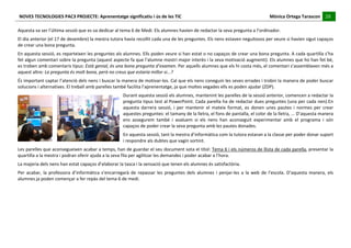 NOVES	
  TECNOLOGIES	
  PAC3	
  PROJECTE:	
  Aprenentatge	
  significatiu	
  i	
  ús	
  de	
  les	
  TIC	
  	
  	
  	
  	
  	
  	
  	
  	
  	
  	
  	
  	
  	
  	
  	
  	
  	
  	
  	
  	
  	
  	
  	
  	
  	
  	
  	
  	
  	
  	
  	
  	
  	
  	
  	
  	
  	
  	
  	
  	
  	
  	
  	
  	
  	
  	
  	
  	
  	
  	
  	
  	
  	
  	
  	
  	
  	
  	
  	
  	
  	
  	
  	
  	
  	
  	
  	
  	
  	
  	
  	
  	
  	
  	
  	
  	
  	
  Mònica	
  Ortega	
  Tarascon	
  	
  	
  	
  	
  20	
  
                                                                                                                                                                                                                                                                                                                                                                                                                                                                                       	
  	
  	
  	
  	
  
	
  
Aquesta	
  va	
  ser	
  l’última	
  sessió	
  que	
  es	
  va	
  dedicar	
  al	
  tema	
  6	
  de	
  Medi.	
  Els	
  alumnes	
  havien	
  de	
  redactar	
  la	
  seva	
  pregunta	
  a	
  l’ordinador.	
  
El	
  dia	
  anterior	
  (el	
  17	
  de	
  desembre)	
  la	
  mestra	
  tutora	
  havia	
  recollit	
  cada	
  una	
  de	
  les	
  preguntes.	
  Els	
  nens	
  estaven	
  neguitosos	
  per	
  veure	
  si	
  havien	
  sigut	
  capaços	
  
de	
  crear	
  una	
  bona	
  pregunta.	
  
En	
  aquesta	
  sessió,	
  es	
  reparteixen	
  les	
  preguntes	
  als	
  alumnes.	
  Ells	
  poden	
  veure	
  si	
  han	
  estat	
  o	
  no	
  capaços	
  de	
  crear	
  una	
  bona	
  pregunta.	
  A	
  cada	
  quartilla	
  s’ha	
  
fet	
   algun	
   comentari	
   sobre	
   la	
   pregunta	
   (aquest	
   aspecte	
   fa	
   que	
   l’alumne	
   mostri	
   major	
   interès	
   i	
   la	
   seva	
   motivació	
   augmenti).	
   Els	
   alumnes	
   que	
   ho	
   han	
   fet	
   bé,	
  
es	
  troben	
  amb	
  comentaris	
  tipus:	
  Està	
  genial,	
  és	
  una	
  bona	
  pregunta	
  d’examen.	
  Per	
  aquells	
  alumnes	
  que	
  els	
  hi	
  costa	
  més,	
  el	
  comentari	
  s’assemblaven	
  més	
  a	
  
aquest	
  altre:	
  La	
  pregunta	
  és	
  molt	
  bona,	
  però	
  no	
  creus	
  que	
  estaria	
  millor	
  si...?	
  
És	
  important	
  captar	
  l’atenció	
  dels	
  nens	
  i	
  buscar	
  la	
  manera	
  de	
  motivar-­‐los.	
  Cal	
  que	
  els	
  nens	
  coneguin	
  les	
  seves	
  errades	
  i	
  trobin	
  la	
  manera	
  de	
  poder	
  buscar	
  
solucions	
  i	
  alternatives.	
  El	
  treball	
  amb	
  parelles	
  també	
  facilita	
  l’aprenentatge,	
  ja	
  que	
  moltes	
  vegades	
  ells	
  es	
  poden	
  ajudar	
  (ZDP).	
  
                                                                                                                                                                       Durant	
  aquesta	
  sessió	
  els	
  alumnes,	
  mantenint	
  les	
  parelles	
  de	
  la	
  sessió	
  anterior,	
  comencen	
  a	
  redactar	
  la	
  
                                                                                                                                                                       pregunta	
  tipus	
  test	
  al	
  PowerPoint.	
  Cada	
  parella	
  ha	
  de	
  redactar	
  dues	
  preguntes	
  (una	
  per	
  cada	
  nen).En	
  
                                                                                                                                                                       aquesta	
   darrera	
   sessió,	
   i	
   per	
   mantenir	
   el	
   mateix	
   format,	
   es	
   donen	
   unes	
   pautes	
   i	
   normes	
   per	
   crear	
  
                                                                                                                                                                       aquestes	
  preguntes:	
  el	
  tamany	
  de	
  la	
  lletra,	
  el	
  fons	
  de	
  pantalla,	
  el	
  color	
  de	
  la	
  lletra,	
  ...	
  D’aquesta	
  manera	
  
                                                                                                                                                                       ens	
   assegurem	
   també	
   i	
   avaluem	
   si	
   els	
   nens	
   han	
   aconseguit	
   experimentar	
   amb	
   el	
   programa	
   i	
   són	
  
                                                                                                                                                                       capaços	
  de	
  poder	
  crear	
  la	
  seva	
  pregunta	
  amb	
  les	
  pautes	
  donades.	
  
                                                                                                                                                                       En	
  aquesta	
  sessió,	
  tant	
  la	
  mestra	
  d’informàtica	
  com	
  la	
  tutora	
  estaran	
  a	
  la	
  classe	
  per	
  poder	
  donar	
  suport	
  
                                                                                                                                                                       i	
  respondre	
  als	
  dubtes	
  que	
  vagin	
  sortint.	
  
Les	
  parelles	
  que	
  aconsegueixen	
  acabar	
  a	
  temps,	
  han	
  de	
  guardar	
  el	
  seu	
  document	
  sota	
  el	
  títol:	
   Tema	
  6	
  i	
  els	
  números	
  de	
  llista	
  de	
  cada	
  parella,	
  presentar	
  la	
  
quartilla	
  a	
  la	
  mestra	
  i	
  podran	
  oferir	
  ajuda	
  a	
  la	
  seva	
  fila	
  per	
  agilitzar	
  les	
  demandes	
  i	
  poder	
  acabar	
  a	
  l’hora.	
  
La	
  majoria	
  dels	
  nens	
  han	
  estat	
  capaços	
  d’elaborar	
  la	
  tasca	
  i	
  la	
  sensació	
  que	
  tenen	
  els	
  alumnes	
  és	
  satisfactòria.	
  
Per	
   acabar,	
   la	
   professora	
   d’informàtica	
   s’encarregarà	
   de	
   repassar	
   les	
   preguntes	
   dels	
   alumnes	
   i	
   penjar-­‐les	
   a	
   la	
   web	
   de	
   l’escola.	
   D’aquesta	
   manera,	
   els	
  
alumnes	
  ja	
  poden	
  començar	
  a	
  fer	
  repàs	
  del	
  tema	
  6	
  de	
  medi.	
  
	
  
	
  
	
  
 