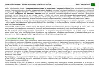 NOVES	
  TECNOLOGIES	
  PAC3	
  PROJECTE:	
  Aprenentatge	
  significatiu	
  i	
  ús	
  de	
  les	
  TIC	
  	
  	
  	
  	
  	
  	
  	
  	
  	
  	
  	
  	
  	
  	
  	
  	
  	
  	
  	
  	
  	
  	
  	
  	
  	
  	
  	
  	
  	
  	
  	
  	
  	
  	
  	
  	
  	
  	
  	
  	
  	
  	
  	
  	
  	
  	
  	
  	
  	
  	
  	
  	
  	
  	
  	
  	
  	
  	
  	
  	
  	
  	
  	
  	
  	
  	
  	
  	
  	
  	
  	
  	
  	
  	
  	
  	
  	
  Mònica	
  Ortega	
  Tarascon	
  	
  	
  	
  	
  22	
  
                                                                                                                                                                                                                                                                                                                                                                                                                                                                                 	
  	
  	
  	
  	
  
	
  
tema	
  6	
  “representem	
  la	
  realitat”)	
  ,	
  competència	
  en	
  tractament	
  de	
  la	
  informació	
  i	
  competència	
  digital	
  (manté	
  una	
  vinculació	
  substantiva	
  amb	
  
les	
   àrees	
   i	
   matèries	
   d’informàtica	
   i	
   llengua)	
   ,	
   competència	
   social	
   i	
   ciutadana	
   (manté	
   una	
   relació	
   amb	
   l’àrea	
   d’ètica,	
   on	
   es	
   fomenta	
   la	
   col·laboració,	
  
el	
  respecte,	
  ...),	
  competència	
  cultural	
  i	
  artística	
  (es	
  relaciona	
  amb	
  l’estructura,	
  presentació,	
  format	
  que	
  l’alumne	
  escull	
  a	
  l’hora	
  de	
  presentar	
  les	
  
seves	
   tasques),	
   competència	
   per	
   aprendre	
   a	
   aprendre	
   (troba	
   una	
   vinculació	
   especialment	
   significativa	
   amb	
   els	
   continguts	
   d'acció	
   tutorial	
  
(constitueix	
   una	
   línia	
   d'acció	
   tutorial	
   tant	
   ensenyar	
   a	
   pensar	
   i	
   treballar,	
   com	
   ensenyar	
   a	
   aprendre),	
   competència	
   en	
   autonomia	
   i	
   iniciativa	
  
personal	
   (mostra	
   una	
   vinculació	
   especialment	
   significativa	
   amb	
   els	
   continguts	
   d'acció	
   tutorial	
   i	
   educació	
   per	
   a	
   la	
   ciutadania	
   i	
   els	
   drets	
   humans.	
   Es	
  
fomenta	
  el	
  treball	
  en	
  equip	
  i	
  l’autonomia	
  per	
  poder	
  realitzar	
  les	
  tasques	
  manades.	
  Es	
  potencia	
  l’ajuda	
  al	
  company	
  per	
  poder	
  resoldre	
  dubtes).	
  
Pel	
   que	
   fa	
   a	
   la	
   metodologia	
   es	
   planteja	
   una	
   metodologia	
   activa,	
   participativa,	
   potenciant	
   l’aprenentatge	
   per	
   descobriment,	
   significatiu	
   i	
   funcional.	
   	
   On	
  
l’alumnat,	
  a	
  partir	
  dels	
  seus	
  interessos,	
  és	
  protagonista	
  del	
  seu	
  procés	
  d’aprenentatge.	
  Els	
  alumnes	
  són	
  partícips	
  i	
  coneixen	
  l’objectiu	
  principal	
  del	
  projecte:	
  
posar	
  solució	
  al	
  problema	
  plantejat.	
  	
  
Com	
   a	
   resultat,	
   incidir	
   que	
   s’han	
   assolit	
   la	
   majoria	
   dels	
   objectius	
   plantejats.	
   Durant	
   les	
   sessions,	
   els	
   nens	
   han	
   participat	
   de	
   manera	
   activa	
   i	
   han	
  
mostrat	
  interès	
  davant	
  les	
  diferents	
  propostes.	
  Cal	
  insistir	
  que	
  si	
  els	
  alumnes	
  no	
  estan	
  involucrats	
  en	
  el	
  seu	
  aprenentatge,	
  no	
  aprenen.	
  	
  
Per	
   altra	
   banda,	
   cal	
   que	
   els	
   continguts	
   estiguin	
   contextualitzats	
   i	
   les	
   assignatures	
   estiguin	
   connectades	
   unes	
   amb	
   les	
   altres	
   perquè	
   els	
   alumnes	
  
puguin	
   establir	
   nexes	
   entre	
   aquestes	
   i	
   la	
   realitat.	
   És	
   important	
   que	
   l’aprenentatge	
   sigui	
   significatiu	
   i	
   funcional.	
   Els	
   aprenentatges	
   a	
   partir	
   dels	
  
interessos,	
  les	
  tic	
  són	
  estratègies	
  que	
  faciliten	
  la	
  globalització	
  curricular	
  d’una	
  forma	
  pragmàtica	
  i	
  real.	
  


7.	
  AVALUACIÓ	
  TECNOLÒGICA	
  (processual)	
  
L’avaluació	
  tecnològica	
  que	
  faig	
  sobre	
  el	
  projectes	
  és	
  positiva.	
  He	
  mantingut	
  una	
  metodologia	
  basada	
  en	
  metodologia	
  per	
  projectes,	
  on	
  el	
  disseny,	
  
desenvolupament	
  i	
  implementació	
  d’aquest	
  parteix	
  d’un	
  tema,	
  problema	
  o	
  centre	
  d’interès	
  negociat	
  amb	
  l’alumnat.	
  Això	
  provoca	
  que	
  l’alumnat	
  sigui	
  
protagonista	
  en	
  la	
  construcció	
  del	
  propi	
  coneixement	
  perquè	
  focalitza	
  el	
  desig	
  de	
  saber	
  coses	
  noves,	
  la	
  formulació	
  de	
  preguntes,	
  la	
  reflexió	
  sobre	
  el	
  
propi	
  saber,	
  la	
  recerca	
  de	
  nous	
  coneixements	
  i	
  la	
  reflexió	
  sobre	
  el	
  propi	
  procés	
  d’aprenentatge.	
  
A	
  més,	
  és	
  important	
  que	
  l’aprenentatge	
  estigui	
  contextualitzat	
  i	
  sigui	
  el	
  més	
  significatiu	
  possible	
  a	
  fi	
  de	
  poder	
  aconseguir	
  una	
  implicació	
  màxima	
  
durant	
   el	
   seu	
   procés	
   d’aprenentatge	
   i	
   adquirir	
   les	
   competències	
   pròpies.	
   Aprendre	
   consisteix	
   a	
   integrar	
   i	
   relacionar	
   noves	
   informacions	
   amb	
   els	
  
coneixements	
  preexistents	
  per	
  tal	
  que	
  el	
  coneixement	
  sigui	
  significatiu	
  i	
  aplicable.	
  Per	
  a	
  això,	
  i	
  com	
  ja	
  hem	
  dit	
  anteriorment,	
  és	
  fonamental	
  que	
  el	
  
docent	
  introdueixi	
  el	
  tema	
  a	
  treballar	
  sempre	
  des	
  dels	
  interessos	
  dels	
  nens	
  i	
  nenes,	
  procurant	
  que	
  aquell	
  tema	
  sigui	
  atractiu	
  i	
  despertant	
  les	
  seves	
  
disposicions	
  sobre	
  el	
  tema.	
  
A	
   partir	
   d’aquest	
   punt,	
   vaig	
   elaborar	
   la	
   fitxa	
   de	
   disseny	
   sobre	
   el	
   tema.	
   Pensant	
   en	
   la	
   metodologia	
   que	
   es	
   portaria	
   a	
   terme	
   i	
   desenvolupant	
   cada	
   una	
  
de	
   les	
   activitats	
   d’aprenentatge	
   que	
   serien	
   necessàries	
   per	
   assolir	
   l’objectiu	
   central	
   del	
   problema:	
   Buscar	
   recursos	
   per	
   facilitar	
   l’estudi	
   de	
  
l’assignatura	
  de	
  Coneixement	
  del	
  Medi.	
  
Un	
  cop	
  dissenyada	
  la	
  fitxa	
  bàsica,	
  el	
  projecte	
  es	
  va	
  portar	
  a	
  terme.	
  A	
  la	
  primera	
  sessió	
  (tutoria)	
  es	
  va	
  treballar	
  conjuntament,	
  on	
  es	
  va	
  activar	
  la	
  
comunicació,	
  el	
  diàleg	
  i	
  la	
  discussió	
  en	
  petit	
  i	
  en	
  gran	
  grup,	
  buscant	
  solucions	
  a	
  la	
  problemàtica	
  i	
  posant	
  en	
  comú	
  les	
  tasques	
  que	
  es	
  farien	
  (durant	
  
 