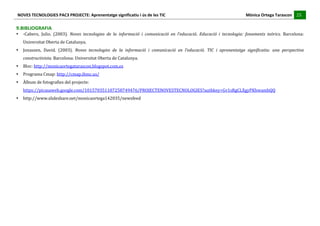 NOVES	
  TECNOLOGIES	
  PAC3	
  PROJECTE:	
  Aprenentatge	
  significatiu	
  i	
  ús	
  de	
  les	
  TIC	
  	
  	
  	
  	
  	
  	
  	
  	
  	
  	
  	
  	
  	
  	
  	
  	
  	
  	
  	
  	
  	
  	
  	
  	
  	
  	
  	
  	
  	
  	
  	
  	
  	
  	
  	
  	
  	
  	
  	
  	
  	
  	
  	
  	
  	
  	
  	
  	
  	
  	
  	
  	
  	
  	
  	
  	
  	
  	
  	
  	
  	
  	
  	
  	
  	
  	
  	
  	
  	
  	
  	
  	
  	
  	
  	
  	
  	
  Mònica	
  Ortega	
  Tarascon	
  	
  	
  	
  	
  25	
  
                                                                                                                                                                                                                                                                                                                                                                                                                                                                                       	
  	
  	
  	
  	
  
	
  
9.BIBLIOGRAFIA	
  
•               -­‐Cabero,	
   Julio.	
   (2003).	
   Noves	
   tecnologies	
   de	
   la	
   informació	
   i	
   comunicació	
   en	
   l’educació.	
   Educació	
   i	
   tecnologia:	
   fonaments	
   teòrics.	
   Barcelona:	
  
                Universitat	
  Oberta	
  de	
  Catalunya.	
  
•               Jonassen,	
   David.	
   (2003).	
   Noves	
   tecnologies	
   de	
   la	
   informació	
   i	
   comunicació	
   en	
   l’educació.	
   TIC	
   i	
   aprenentatge	
   significatiu:	
   una	
   perspectiva	
  
                constructivista.	
  Barcelona:	
  Universitat	
  Oberta	
  de	
  Catalunya.	
  
•               Bloc:	
  http://monicaortegatarascon.blogspot.com.es	
  
•               Programa	
  Cmap:	
  http://cmap.ihmc.us/	
  
•               Àlbum	
  de	
  fotografies	
  del	
  projecte:	
  	
  
                https://picasaweb.google.com/101570351107258749476/PROJECTENOVESTECNOLOGIES?authkey=Gv1sRgCLXgyPKhwambQQ	
  
•               http://www.slideshare.net/monicaortega142035/newsfeed	
  
	
  
	
  
	
  
	
  
	
  
	
  
	
  
	
  
	
  
	
  
	
  
	
  
	
  
 