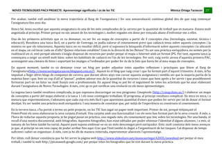 NOVES	
  TECNOLOGIES	
  PAC3	
  PROJECTE:	
  Aprenentatge	
  significatiu	
  i	
  ús	
  de	
  les	
  TIC	
  	
  	
  	
  	
  	
  	
  	
  	
  	
  	
  	
  	
  	
  	
  	
  	
  	
  	
  	
  	
  	
  	
  	
  	
  	
  	
  	
  	
  	
  	
  	
  	
  	
  	
  	
  	
  	
  	
  	
  	
  	
  	
  	
  	
  	
  	
  	
  	
  	
  	
  	
  	
  	
  	
  	
  	
  	
  	
  	
  	
  	
  	
  	
  	
  	
  	
  	
  	
  	
  	
  	
  	
  	
  	
  	
  	
  	
  Mònica	
  Ortega	
  Tarascon	
  	
  	
  	
  	
  27	
  
                                                                                                                                                                                                                                                                                                                                                                                                                                                                                 	
  	
  	
  	
  	
  
	
  
Per	
   acabar,	
   també	
   vull	
   analitzar	
   la	
   meva	
   trajectòria	
   al	
   llarg	
   de	
   l’assignatura	
   i	
   fer	
   una	
   autoavaluació	
   continua	
   global	
   des	
   de	
   que	
   vaig	
   començar	
  
l’assignatura	
  fins	
  avui	
  dia.	
  
Doncs	
  bé,	
  tenia	
  escoltat	
  que	
  aquesta	
  assignatura	
  és	
  una	
  de	
  les	
  més	
  complicades	
  de	
  la	
  carrera	
  per	
  la	
  quantitat	
  de	
  treball	
  que	
  es	
  manava-­‐	
  Estava	
  molt	
  
angoixada	
  al	
  principi.	
  Primer	
  perquè	
  no	
  sóc	
  amant	
  de	
  les	
  tecnologies	
  i,	
  moltes	
  vegades	
  em	
  dono	
  per	
  vençuda	
  abans	
  d’enfrontar-­‐me	
  a	
  elles.	
  

Una	
   de	
   les	
   primeres	
   activitats	
   que	
   es	
   va	
   demanar,	
   va	
   ser	
   fer	
   un	
   mapa	
   de	
   conceptes	
   a	
   partir	
   de	
   4	
   conceptes	
   clau	
   (tecnologia,	
   societat,	
   tècnica	
   i	
  
educació).	
  Resultava	
  una	
  tasca	
  fàcil,	
  on	
  a	
  partir	
  de	
  l’entrega,	
  es	
  podia	
  valorar	
  el	
  coneixement	
  previ	
  que	
  cadascú	
  tenia	
  sobre	
  aquests	
  conceptes	
  i	
  la	
  
manera	
  en	
  que	
   els	
   relacionava.	
   Aquesta	
   tasca	
  no	
  va	
  resultar	
  difícil,	
  però	
  sí	
  suposava	
  la	
  búsqueda	
   d’informació	
   sobre	
   aquests	
   conceptes	
   i	
   la	
   ubicació	
  
en	
  el	
  mapa,	
  on	
  col-­‐locar	
  cada	
  un	
  d’ells?	
  Quines	
  relacions	
  establim?	
  Com	
  és	
  la	
  direcció	
  de	
  les	
  fletxes?	
  Va	
  ser	
  una	
  pràctica	
  enriquidora,	
  no	
  només	
  per	
  la	
  
realització	
  en	
  sí,	
  sinó	
  perquè	
  ademés	
  s’exigia	
  disposar	
  de	
  recursos	
  per	
  poder	
  penjar	
  el	
  mapa	
  a	
  Internet	
  amb	
  un	
  format	
  JPG.	
  Per	
  tant,	
  aquesta	
  tasca	
  ja	
  
començava	
   a	
   exigir	
   un	
   nivell	
   molt	
   bàsic	
   sobre	
   les	
   habilitats	
   de	
   cadascú	
   en	
   l’ús	
   de	
   les	
   tecnologies.	
   Per	
   sort,	
   vaig	
   sortir	
   airosa	
   d’aquesta	
   primera	
   PAC,	
  
aconseguint	
  una	
  càmara	
  de	
  fotos	
  i	
  exportant	
  les	
  imatges	
  a	
  l’ordinador	
  per	
  poder	
  fer	
  ús	
  de	
  la	
  foto	
  que	
  havia	
  fet	
  al	
  meu	
  mapa	
  de	
  conceptes.	
  

En	
   aquest	
   moment,	
   també	
   es	
   va	
   demanar	
   crear	
   un	
   blog	
   per	
   poder	
   adjuntar	
   totes	
   aquelles	
   reflexions	
   i	
   pràctiques	
   que	
   fèiem	
   al	
   llarg	
   de	
  
l’assignatura(http://monicaortegatarascon.blogspot.com.es/)	
  .	
  Aquest	
  és	
  el	
  blog	
  que	
  vaig	
  crear	
  i	
  que	
  ha	
  format	
  part	
  d’aquest	
  trimestre.	
  A	
  més,	
  m’ha	
  
impulsat	
  a	
  llegir	
  altres	
  blogs	
  de	
  companys	
  de	
  carrera,	
  que	
  durant	
  altres	
  anys	
  van	
  cursar	
  aquesta	
  assignatura	
  i	
  sembla	
  ser	
  que	
  la	
  majoria	
  partia	
  de	
  la	
  	
  
mateixa	
  base	
  i	
  que,	
  fent	
  un	
  cop	
  d’ull	
  al	
  “passat”,	
  podem	
  adonar-­‐nos	
  de	
  la	
  quantitat	
  de	
  recursos	
  i	
  eines	
  que	
  hem	
  aprés	
  a	
  fer	
  servir	
  i	
  que	
  possiblement	
  
formaran	
  part	
  en	
  un	
  futur	
  no	
  molt	
  llunyà	
  com	
  a	
  professionals.	
  En	
  aquest	
  blog	
  es	
  pot	
  fer	
  el	
  seguiment	
  de	
  totes	
  les	
  activitats	
  que	
  he	
  anat	
  elaborant	
  
durant	
  l’assignatura	
  de	
  Noves	
  Tecnologies.	
  A	
  més,	
  crec	
  qe	
  es	
  pot	
  verificar	
  una	
  evolució	
  en	
  els	
  meus	
  aprenentatges.	
  	
  
La	
  segona	
  tasca	
  també	
  resultava	
  complicada,	
  ja	
  que	
  suposava	
  descarregar	
  un	
  nou	
  programa:	
  Cmaptools	
  (http://cmap.ihmc.us/)	
  i	
  elaborar	
  un	
  mapa	
  
de	
  conceptes	
  a	
  partir	
  del	
  mapa	
  elaborat	
  a	
  la	
  tasca	
  1	
  i	
  els	
  nous	
  continguts	
  treballats.	
  El	
  programa,	
  al	
  principi	
  resultava	
  complicat.	
  De	
  mica	
  en	
  mica,	
  i	
  a	
  
mesura	
  que	
  experimentaves,	
  t’adonaves	
  que	
  cada	
  cop	
  era	
  més	
  fàcil	
  i	
  que	
  apareixien	
  quantitat	
  d’eines	
  que	
  podies	
  fer	
  servir	
  per	
  tal	
  de	
  donar	
  el	
  format	
  
desitjat.	
  Va	
  ser	
  també	
  una	
  pràctica	
  molt	
  enriquidora.	
  I	
  una	
  manera	
  de	
  constatar	
  que,	
  per	
  mitjà	
  de	
  l’experiència	
  es	
  construeix	
  el	
  coneixement.	
  
En	
  la	
  tercera	
  tasca,	
  s’ha	
  portat	
  a	
  terme	
  un	
  petit	
  projecte,	
  on	
  les	
  TIC	
  han	
  jugat	
  un	
  paper	
  molt	
  important.	
  Primer	
  de	
  tot,	
  perquè	
  mitjançant	
  el	
  
PowerPoint	
  els	
  nens	
  elaboraran	
  la	
  seva	
  carpeta	
  d’estudi.	
  Una	
  carpeta	
  amb	
  una	
  funcionalitat	
  i	
  on	
  els	
  nens	
  han	
  format	
  part	
  de	
  la	
  seva	
  creació.	
  A	
  més,	
  a	
  
l’hora	
  de	
  redactar	
  aquesta	
  proposta,	
  jo	
  he	
  pogut	
  posar	
  en	
  pràctica,	
  una	
  vegada	
  més,	
  els	
  coneixement	
  que	
  tinc	
  sobre	
  les	
  tecnologies.	
  Per	
  una	
  banda,	
  el	
  
recull	
  d’una	
  mostra	
  documental,	
  amb	
  fotografies.	
  Aquestes	
  fotografies,	
  han	
  estat	
  editades	
  per	
  poder	
  eliminar	
  l’identitat	
  d’alguns	
  alumnes,	
  i	
  a	
  més,	
  el	
  
tamany	
  de	
  les	
  fotos	
  també	
  ha	
  variat.	
  Aquest	
  punt	
  suposa	
  endinsar-­‐se	
  en	
  un	
  món	
  desconegut	
  però	
  enriquidor.	
  Estic	
  molt	
  contenta	
  dels	
  meus	
  avenços	
  
ja	
  que,	
  al	
  principi	
  no	
  em	
  veia	
  capaç	
  de	
  poder	
  arribar	
  fins	
  aquí.	
  Crec	
  que	
  l’èxit	
  també	
  és	
  degut	
  a	
  l’organització	
  de	
  les	
  tasques.	
  Cal	
  disposar	
  de	
  temps	
  
suficient	
  i	
  saber-­‐se	
  organitzar.	
  A	
  més,	
  com	
  ja	
  he	
  dit	
  de	
  manera	
  reiterada,	
  experimentar	
  afavoreix	
  l’aprenentatge.	
  
Per	
  últim,	
  vull	
  deixar	
  constància	
  que	
  he	
  fet	
  servir	
  la	
  pàgina	
  web	
  http://www.slideshare.net/monicaortega142035/newsfeed	
  per	
  penjar	
  el	
  meu	
  
treball,	
  i	
  també	
  la	
  web	
  http://picasaweb.google.com/	
  per	
  penjar	
  totes	
  les	
  fotografies	
  que	
  he	
  tret	
  durant	
  la	
  meva	
  pràctica.	
  
 