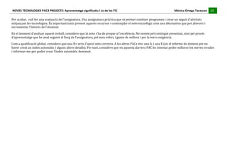 NOVES	
  TECNOLOGIES	
  PAC3	
  PROJECTE:	
  Aprenentatge	
  significatiu	
  i	
  ús	
  de	
  les	
  TIC	
  	
  	
  	
  	
  	
  	
  	
  	
  	
  	
  	
  	
  	
  	
  	
  	
  	
  	
  	
  	
  	
  	
  	
  	
  	
  	
  	
  	
  	
  	
  	
  	
  	
  	
  	
  	
  	
  	
  	
  	
  	
  	
  	
  	
  	
  	
  	
  	
  	
  	
  	
  	
  	
  	
  	
  	
  	
  	
  	
  	
  	
  	
  	
  	
  	
  	
  	
  	
  	
  	
  	
  	
  	
  	
  	
  	
  	
  Mònica	
  Ortega	
  Tarascon	
  	
  	
  	
  	
  28	
  
                                                                                                                                                                                                                                                                                                                                                                                                                                                                                       	
  	
  	
  	
  	
  
	
  
Per	
  acabar,	
  	
  vull	
  fer	
  una	
  avaluació	
  de	
  l’assignatura.	
  Una	
  assignatura	
  pràctica	
  que	
  et	
  permet	
  conèixer	
  programes	
  i	
  crear	
  un	
  seguit	
  d’ativitats	
  
mitjançant	
  les	
  tecnologies.	
  És	
  important	
  tenir	
  present	
  aquests	
  recursos	
  i	
  contemplar	
  el	
  món	
  tecnològic	
  com	
  una	
  alternativa	
  que	
  pot	
  afavorir	
  i	
  
incrementar	
  l’interés	
  de	
  l’alumnat.	
  
En	
  el	
  moment	
  d’avaluar	
  aquest	
  treball,	
  considero	
  que	
  la	
  nota	
  s’ha	
  de	
  propar	
  a	
  l’excelència.	
  No	
  només	
  pel	
  contingut	
  presentat,	
  sinó	
  pel	
  procés	
  
d’aprenentatge	
  que	
  he	
  anat	
  seguint	
  al	
  llarg	
  de	
  l’assignatura,	
  pel	
  meu	
  esforç	
  i	
  ganes	
  de	
  millora	
  i	
  per	
  la	
  meva	
  exigència.	
  
Com	
  a	
  qualificació	
  global,	
  considero	
  que	
  una	
  B+	
  seria	
  l’opció	
  més	
  correcta.	
  A	
  les	
  altres	
  PACs	
  tinc	
  una	
  A,	
  i	
  una	
  B	
  (en	
  el	
  informe	
  de	
  síntesis	
  per	
  no	
  
haver	
  creat	
  un	
  índex	
  automàtic	
  i	
  alguns	
  altres	
  detalls).	
  Per	
  tant,	
  considero	
  que	
  en	
  aquesta	
  darrera	
  PAC	
  he	
  intentat	
  poder	
  millorar	
  les	
  meves	
  errades	
  
i	
  informar-­‐me	
  per	
  poder	
  crear	
  l’índex	
  automàtic	
  demanat.	
  
	
  
	
  
	
  
 