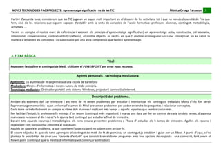 NOVES	
  TECNOLOGIES	
  PAC3	
  PROJECTE:	
  Aprenentatge	
  significatiu	
  i	
  ús	
  de	
  les	
  TIC	
  	
  	
  	
  	
  	
  	
  	
  	
  	
  	
  	
  	
  	
  	
  	
  	
  	
  	
  	
  	
  	
  	
  	
  	
  	
  	
  	
  	
  	
  	
  	
  	
  	
  	
  	
  	
  	
  	
  	
  	
  	
  	
  	
  	
  	
  	
  	
  	
  	
  	
  	
  	
  	
  	
  	
  	
  	
  	
  	
  	
  	
  	
  	
  	
  	
  	
  	
  	
  	
  	
  	
  	
  	
  	
  	
  	
  	
  Mònica	
  Ortega	
  Tarascon	
  	
  	
  	
  	
  3	
  	
  	
  	
  
                                                                                                                                                                                                                                                                                                                                                                                                                                                                                         	
  	
  
  	
  
  Partint	
  d’aquesta	
  base,	
  considerem	
  que	
  les	
  TIC	
  jugaran	
  un	
  paper	
  molt	
  important	
  en	
  el	
  disseny	
  de	
  les	
  activitats,	
  tot	
  i	
  que	
  no	
  només	
  dependrà	
  de	
  l’ús	
  que	
  
  fem,	
   sinó	
   de	
   les	
   relacions	
   que	
   siguem	
   capaços	
   d’establir	
   amb	
   la	
   resta	
   de	
   variables	
   de	
   l’acció	
   formativa:	
   professor,	
   alumnes,	
   contingut,	
   metodologia,	
  
  activitats,	
  ...	
  
  Tenint	
   en	
   compte	
   el	
   nostre	
   marc	
   de	
   referència	
   i	
   valorant	
   els	
   principis	
   d’aprenentatge	
   significatiu	
   (	
   un	
   aprenentatge	
   actiu,	
   constructiu,	
   col·∙laboratiu,	
  
  intencional,	
   conversacional,	
   contextualitzat	
   i	
   reflexiu),	
   el	
   nostre	
   objectiu	
   es	
   centra	
   en	
   que	
   l’	
   alumne	
   aconsegueixi	
   un	
   canvi	
   conceptual,	
   on	
   es	
   canviï	
   la	
  
  manera	
  d’entendre	
  els	
  conceptes	
  i	
  es	
  substitueixi	
  per	
  una	
  altra	
  comprensió	
  que	
  faciliti	
  l’aprenentatge.	
  
  	
  


  3.	
  FITXA	
  BÀSICA	
  
                                                                                                                                                                                                                                                 Títol	
  
Repassem	
  i	
  estudiem	
  el	
  contingut	
  de	
  Medi.	
  Utilitzem	
  el	
  POWERPOINT	
  per	
  crear	
  nous	
  recursos.	
  
  	
  
	
                                                                                                                                                                    Agents	
  personals	
  i	
  tecnologia	
  mediadora	
  
Aprenents:	
  Els	
  alumnes	
  de	
  4t	
  de	
  primària	
  d’una	
  escola	
  de	
  Barcelona	
  
Mediadors:	
  Mestra	
  d’informàtica	
  i	
  mestra	
  tutora	
  de	
  4t	
  de	
  primària.	
  
Tecnologia	
  mediadora:	
  Ordinador	
  portàtil	
  amb	
  sistema	
  Windows,	
  projector	
  i	
  connexió	
  a	
  Internet.	
  
  	
  
                                                                                                                                                                                                           Descripció	
  del	
  problema.	
  
Arriben	
   els	
   exàmens	
   del	
   1er	
   trimestre	
   i	
   els	
   nens	
   de	
   4t	
   tenen	
   problemes	
   per	
   estudiar	
   i	
   interioritzar	
   els	
   continguts	
   treballats	
   Molts	
   d’ells	
   fan	
   servir	
  
l’aprenentatge	
  memorístic	
  i	
  quan	
  arriben	
  a	
  l’examen	
  de	
  Medi	
  presenten	
  problemes	
  per	
  poder	
  entendre	
  les	
  preguntes	
  i	
  relacionar	
  conceptes.	
  
Cada	
  tema	
  es	
  treballa	
  tenint	
  en	
  compte	
  el	
  ritme	
  dels	
  alumnes	
  i	
  dedicant	
  més	
  temps	
  a	
  aquells	
  aspectes	
  que	
  sembla	
  costar	
  més.	
  	
  
Per	
  facilitar	
  l’estudi,	
  la	
  professora	
  fa	
  entrega	
  d’un	
  resum	
  (contingut	
  més	
  important)	
  i	
  marca	
  una	
  data	
  per	
  fer	
  un	
  control	
  de	
  cada	
  un	
  dels	
  temes,	
  d’aquesta	
  
manera	
  els	
  nens	
  van	
  al	
  dia	
  i	
  no	
  se’ls	
  hi	
  ajunta	
  tant	
  contingut	
  per	
  estudiar	
  a	
  final	
  de	
  trimestre.	
  
Davant	
   tots	
   aquests	
   recursos	
   i	
   metodologies,	
   els	
   nens	
   encara	
   presenten	
   problemes	
   a	
   l’hora	
   d’	
   estudiar	
   els	
   5	
   temes	
   de	
   trimestre.	
   Agafen	
   els	
   resums	
   i	
  
repeteixen	
  com	
  lloros	
  sense	
  entendre	
  el	
  que	
  diuen.	
  
Aquí	
  és	
  on	
  apareix	
  el	
  problema,	
  ja	
  que	
  coneixem	
  l’objectiu	
  però	
  no	
  sabem	
  com	
  arribar-­‐hi.	
  
El	
  nostre	
  objectiu	
  és	
  que	
  els	
  nens	
  aprenguin	
  el	
  contingut	
  de	
  medi	
  de	
  4t	
  de	
  primària,	
  un	
  contingut	
  ja	
  establert	
  i	
  guiat	
  per	
  un	
  llibre.	
  A	
  partir	
  d’aquí,	
  se’ns	
  
planteja	
   la	
   possibilitat	
   de	
   crear	
   una	
   “carpeta	
   d’estudi”	
   que	
   consistirà	
   en	
   elaborar	
   preguntes	
   amb	
   tres	
   opcions	
   de	
   resposta	
   i	
   una	
   correcció,	
   fent	
   servir	
   el	
  
Power	
  point	
  (contingut	
  que	
  la	
  mestra	
  d’informàtica	
  vol	
  començar	
  a	
  introduir)	
  
 