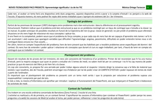 NOVES	
  TECNOLOGIES	
  PAC3	
  PROJECTE:	
  Aprenentatge	
  significatiu	
  i	
  ús	
  de	
  les	
  TIC	
  	
  	
  	
  	
  	
  	
  	
  	
  	
  	
  	
  	
  	
  	
  	
  	
  	
  	
  	
  	
  	
  	
  	
  	
  	
  	
  	
  	
  	
  	
  	
  	
  	
  	
  	
  	
  	
  	
  	
  	
  	
  	
  	
  	
  	
  	
  	
  	
  	
  	
  	
  	
  	
  	
  	
  	
  	
  	
  	
  	
  	
  	
  	
  	
  	
  	
  	
  	
  	
  	
  	
  	
  	
  	
  	
  	
  	
  Mònica	
  Ortega	
  Tarascon	
  	
  	
  	
  	
  4	
  	
  	
  	
  
                                                                                                                                                                                                                                                                                                                                                                                                                                                                                       	
  	
  
 	
  
Cada	
   nen,	
   al	
   acabar	
   un	
   tema	
   farà	
   una	
   diapositiva	
   amb	
   dues	
   preguntes,	
   aquesta	
   diapositiva	
   anirà	
   a	
   parar	
   a	
   la	
   carpeta	
   d’estudi	
   i	
   es	
   penjarà	
   a	
   la	
   web	
   de	
  
l’escola.	
  D’aquesta	
  manera,	
  els	
  nens	
  podran	
  fer	
  repàs	
  dels	
  temes	
  treballats	
  quan	
  s’apropin	
  els	
  exàmens	
  del	
  2n	
  i	
  3er	
  trimestre.	
  
	
  
                                                                                                                                                                                                             Tipologia	
  del	
  problema	
  
Partint	
  de	
  les	
  premisses	
  de	
  Jonassen	
  (1997)	
  distingeix	
  entre	
  problemes	
  mal	
  o	
  ben	
  estructurats	
  i	
  descriu	
  diferències	
  en	
  el	
  processament	
  cognitiu.	
  
Estructuració:	
   Podríem	
   indicar	
   que	
   el	
   problema	
   està	
   ben	
   estructurat	
   ja	
   que	
   es	
   un	
   problema	
   restringit	
   per	
   un	
   tipus	
   de	
   contingut	
   que	
   s’estudia	
   a	
   la	
   classe	
   i	
   ja	
  
ve	
  marcat.	
  Es	
  poden	
  anticipar	
  els	
  possibles	
  resultats	
  en	
  funció	
  de	
  la	
  trajectòria	
  del	
  nen	
  (o	
  grup-­‐	
  classe	
  en	
  general)	
  i	
  es	
  pot	
  predir	
  el	
  problema	
  quan	
  ofereixes	
  
situacions	
  on	
  els	
  nens	
  hagin	
  de	
  relacionar	
  els	
  nous	
  conceptes	
  i	
  aplicar-­‐los.	
  
Si	
  ens	
  fixem	
  en	
  la	
  complexitat,	
  podem	
  veure	
  que	
  el	
  problema	
  és	
  força	
  complex,	
  ja	
  que	
  cada	
  cop	
  els	
  nens	
  han	
  de	
  ser	
  capaços	
  d’aprendre	
  més	
  temes	
  i	
  se’ls	
  hi	
  
van	
  acumulant	
  i	
  això	
  suposa	
  que	
  apareguin	
  variables	
  que	
  dificulten	
  l’aprenentatge:	
  angoixa,	
  pessimisme,	
  dificultats	
  en	
  poder	
  entendre	
  temes	
  nous	
  si	
  els	
  
continguts	
  bàsics	
  encara	
  no	
  s’han	
  assolit,	
  ...	
  
Per	
  últim,	
  tenint	
  en	
  compte	
  l’especificitat	
  del	
  problema,	
  hem	
  de	
  tenir	
  present	
  que	
  les	
  habilitats	
  per	
  a	
  resoldre	
  problemes	
  seran	
  específiques	
  del	
  domini	
  i	
  del	
  
context.	
  Els	
  nens	
  han	
  de	
  entendre	
  i	
  poder	
  aplicar	
  i	
  relacionar	
  els	
  conceptes	
  que	
  durant	
  el	
  curs	
  es	
  vagin	
  treballant,	
  per	
  tant,	
  s’haurà	
  de	
  tenir	
  en	
  compte	
  els	
  
continguts	
  que	
  es	
  treballen	
  i	
  el	
  context.	
  
	
  
                                                                                                                                                                                                     Plantejament	
  del	
  problema	
  
Davant	
  els	
  resultats	
  de	
  les	
  proves	
  del	
  1er	
  trimestre,	
  els	
  nens	
  són	
  conscients	
  de	
  l’existència	
  d’un	
  problema.	
  Primer	
  de	
  tot	
  reconeixen	
  que	
  hi	
  ha	
  una	
  manca	
  
d’estudi,	
  però	
  la	
  majoria	
  assegura	
  que	
  quan	
  es	
  posen	
  a	
  estudiar	
  els	
  5	
  temes	
  de	
  medi,	
  no	
  saben	
  molt	
  bé	
  per	
  on	
  començar	
  i	
  no	
  hi	
  ha	
  cap	
  manera	
  de	
  poder	
  
practicar	
  ja	
  que	
  els	
  exercicis	
  del	
  llibre	
  ja	
  els	
  hem	
  fet	
  a	
  la	
  classe.	
  
Un	
  cop	
  són	
  conscients,	
  es	
  proposa	
  fer	
  una	
  xerrada	
  per	
  poder	
  trobar	
  alguna	
  solució	
  al	
  respecte	
  i	
  intento	
  dirigir	
  la	
  conversa	
  cap	
  a	
  la	
  falta	
  de	
  material	
  que	
  
existeix	
  i	
  que	
  nosaltres,	
  des	
  de	
  l’escola,	
  podríem	
  encarregar-­‐nos	
  d’elaborar	
  per	
  tal	
  de	
  poder	
  crear	
  LA	
  CARPETA	
  D’ESTUDI	
  i	
  poder	
  repassar	
  els	
  temes	
  de	
  medi	
  
a	
  partir	
  de	
  l’ordinador.	
  
És	
   important	
   que	
   el	
   plantejament	
   del	
   problema	
   es	
   presenti	
   com	
   un	
   tema	
   molt	
   seriós	
   i	
   que	
   la	
   proposta	
   per	
   solucionar	
   el	
   problema	
   suposa	
   una	
  
responsabilitat	
  i	
  compromís	
  per	
  part	
  de	
  tots.	
  
A	
  més	
  a	
  més,	
  la	
  mestra	
  d’informàtica	
  vol	
  aprofitar	
  per	
  introduir	
  i	
  explicar	
  el	
  funcionament	
  del	
  PowerPoint,	
  així	
  que	
  mitjançant	
  el	
  PowerPoint	
  s’elaboraran	
  
les	
  activitats	
  de	
  medi.	
  
	
  
                                                                                                                                                                                                                 Context	
  de	
  l’activitat	
  
Ens	
  trobem	
  en	
  una	
  escola	
  ordinària	
  concertada	
  de	
  Barcelona	
  (Zona	
  Franca).	
  L’escola	
  té	
  una	
  línia.	
  
L’activitat	
  es	
  realitzarà	
  a	
  4t	
  de	
  primària,	
  en	
  un	
  context	
  formal.	
  S’aprofitaran	
  les	
  sessions	
  d’informàtica	
  (per	
  conèixer	
  el	
  PowerPoint	
  i	
  poder	
  penjar	
  les	
  seves	
  
preguntes	
  a	
  la	
  web)i	
  les	
  sessions	
  de	
  Medi	
  (al	
  acabar	
  el	
  tema,	
  per	
  poder	
  pensar,	
  reflexionar	
  i	
  crear	
  les	
  preguntes	
  de	
  cada	
  tema).	
  
	
  
	
  
 