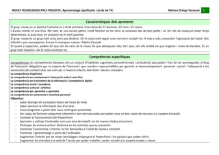 NOVES	
  TECNOLOGIES	
  PAC3	
  PROJECTE:	
  Aprenentatge	
  significatiu	
  i	
  ús	
  de	
  les	
  TIC	
  	
  	
  	
  	
  	
  	
  	
  	
  	
  	
  	
  	
  	
  	
  	
  	
  	
  	
  	
  	
  	
  	
  	
  	
  	
  	
  	
  	
  	
  	
  	
  	
  	
  	
  	
  	
  	
  	
  	
  	
  	
  	
  	
  	
  	
  	
  	
  	
  	
  	
  	
  	
  	
  	
  	
  	
  	
  	
  	
  	
  	
  	
  	
  	
  	
  	
  	
  	
  	
  	
  	
  	
  	
  	
  	
  	
  	
  Mònica	
  Ortega	
  Tarascon	
  	
  	
  	
  	
  5	
  	
  	
  	
  
                                                                                                                                                                                                                                                                                                                                                                                                                                                                                       	
  	
  
	
  
	
  
                                                                                                                                                                                             Característiques	
  dels	
  aprenents	
  
El	
  grup-­‐	
  classe	
  on	
  es	
  destina	
  l’activitat	
  és	
  a	
  4t	
  de	
  primària.	
  Una	
  classe	
  de	
  27	
  alumnes,	
  12	
  nens	
  i	
  15	
  nenes.	
  
L’escola	
  només	
  té	
  una	
  línia.	
  Per	
  tant,	
  és	
  una	
  escola	
  petita	
  i	
  molt	
  familiar	
  on	
  els	
  nens	
  es	
  coneixen	
  des	
  de	
  ben	
  petits	
  i	
  on	
  els	
  rols	
  de	
  cadascun	
  estan	
  força	
  
determinats,	
  la	
  qual	
  cosa,	
  en	
  ocasions	
  no	
  és	
  molt	
  positiva.	
  
El	
  grup-­‐	
  classe	
  és	
  un	
  grup	
  molt	
  actiu	
  però	
  poc	
  dinàmic.	
  Els	
  hi	
  costa	
  molt	
  seguir	
  unes	
  normes	
  i	
  complir-­‐les.	
  A	
  més	
  a	
  més,	
  necessiten	
  l’aprovació	
  de	
  l’adult.	
  Són	
  
infantils	
  i	
  poc	
  conseqüents.	
  Encara	
  hi	
  manquen	
  rutines	
  i	
  hàbits	
  d’estudi.	
  
En	
  quant	
  a	
  capacitats,	
  podem	
  dir	
  que	
  són	
  els	
  nens	
  de	
  la	
  classe	
  els	
  que	
  destaquen	
  més,	
  tot	
  i	
  que,	
  són	
  ells	
  també	
  els	
  que	
  originen	
  i	
  creen	
  les	
  baralles.	
  És	
  un	
  
grup	
  molt	
  impulsiu	
  i	
  els	
  hi	
  costa	
  controlar-­‐se.	
  
	
  
                                                                                                                                                                                                     Competències	
  específiques	
  
Competències:	
   les	
   competències	
   bàsiques	
   són	
   un	
   conjunt	
   d'habilitats	
   cognitives,	
   procedimentals	
   i	
   actitudinals	
   que	
   poden	
   i	
   han	
   de	
   ser	
   aconseguides	
   al	
   llarg	
  
de	
  l'educació	
  obligatòria	
  per	
  la	
  majoria	
  de	
  l'alumnat	
  i	
  que	
  resulten	
  imprescindibles	
  per	
  garantir	
  el	
  desenvolupament	
  	
  personal	
  i	
  social	
  i	
  l'adequació	
  a	
  les	
  
necessitats	
  del	
  context	
  vital,	
  així	
  com	
  per	
  a	
  l'exercici	
  efectiu	
  dels	
  drets	
  i	
  deures	
  ciutadans.	
  
La	
  competència	
  lingüística	
  
La	
  competència	
  en	
  coneixement	
  i	
  interacció	
  amb	
  el	
  món	
  físic	
  	
  
La	
  competència	
  en	
  tractament	
  de	
  la	
  informació	
  i	
  competència	
  digital	
  
La	
  competència	
  social	
  i	
  ciutadana	
  	
  
La	
  competència	
  cultural	
  i	
  artística	
  
La	
  competència	
  per	
  aprendre	
  a	
  aprendre	
  
La	
  competència	
  en	
  autonomia	
  i	
  iniciativa	
  personal	
  
Objectius:	
  
   -­‐ Saber	
  distingir	
  els	
  conceptes	
  bàsics	
  de	
  l’àrea	
  de	
  medi.	
  
   -­‐ Saber	
  extreure	
  la	
  informació	
  clau	
  d’un	
  text.	
  
   -­‐ Crear	
  preguntes	
  a	
  partir	
  dels	
  nous	
  continguts	
  presentats.	
  
   -­‐ Ser	
  capaç	
  de	
  formular	
  preguntes	
  coherents	
  i	
  ben	
  estructurades	
  per	
  poder	
  crear	
  un	
  bon	
  calaix	
  de	
  recursos	
  (La	
  carpeta	
  d’estudi).	
  
   -­‐ Conèixer	
  el	
  funcionament	
  del	
  PowerPoint	
  
   -­‐ Aprendre	
  a	
  utilitzar	
  l’ordinador	
  com	
  una	
  eina	
  de	
  treball	
  i	
  no	
  de	
  manera	
  lúdica	
  únicament.	
  
   -­‐ Participar	
  de	
  manera	
  activa	
  i	
  dinàmica	
  en	
  les	
  activitats	
  que	
  es	
  presentin.	
  
   -­‐ Fomentar	
  l’autonomia	
  i	
  intentar	
  no	
  fer	
  demandes	
  a	
  l’adult	
  de	
  manera	
  constant.	
  
   -­‐ Fomentar	
  l’aprenentatge	
  a	
  partir	
  de	
  l’ordinador.	
  
   -­‐ Augmentar	
  l’interès	
  per	
  les	
  noves	
  tecnologies	
  mitjançant	
  el	
  PowerPoint	
  i	
  les	
  opcions	
  que	
  poden	
  oferir.	
  
   -­‐ Augmentar	
  les	
  entrades	
  a	
  la	
  web	
  de	
  l’escola	
  per	
  poder	
  treballar	
  i	
  poder	
  accedir	
  a	
  la	
  carpeta	
  creada	
  a	
  classe.	
  
 