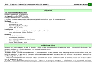 NOVES	
  TECNOLOGIES	
  PAC3	
  PROJECTE:	
  Aprenentatge	
  significatiu	
  i	
  ús	
  de	
  les	
  TIC	
  	
  	
  	
  	
  	
  	
  	
  	
  	
  	
  	
  	
  	
  	
  	
  	
  	
  	
  	
  	
  	
  	
  	
  	
  	
  	
  	
  	
  	
  	
  	
  	
  	
  	
  	
  	
  	
  	
  	
  	
  	
  	
  	
  	
  	
  	
  	
  	
  	
  	
  	
  	
  	
  	
  	
  	
  	
  	
  	
  	
  	
  	
  	
  	
  	
  	
  	
  	
  	
  	
  	
  	
  	
  	
  	
  	
  	
  Mònica	
  Ortega	
  Tarascon	
  	
  	
  	
  	
  6	
  	
  	
  	
  
                                                                                                                                                                                                                                                                                                                                                                                                                                                                                       	
  	
  
	
  
	
  
	
  
                                                                                                                                                                                                                                    Continguts	
  
Àrea	
  de	
  Coneixement	
  del	
  Medi	
  Natural:	
  
Continguts	
  del	
  tema	
  1	
  al	
  5	
  (1er	
  trimestre)	
  
Continguts	
  del	
  tema	
  6	
  al	
  10	
  (2n	
  trimestre)	
  
Continguts	
  del	
  tema	
  10	
  al	
  15	
  (3er	
  trimestre)	
  
A	
  partir	
  dels	
  continguts	
  que	
  es	
  treballaran	
  a	
  cada	
  tema	
  de	
  Medi,	
  es	
  treballaran	
  també,	
  de	
  manera	
  transversal:	
  
Continguts:	
  
      -­‐ Temari	
  de	
  Medi	
  
      -­‐ Domini	
  del	
  teclat	
  i	
  ratolí	
  
      -­‐ Ús	
  del	
  Microsoft	
  office:	
  PowerPoint	
  
      -­‐ Internet:	
  Web	
  de	
  l’escola	
  
Procedimental:	
  
      -­‐ Coneixement	
  del	
  temari	
  de	
  Medi	
  per	
  poder	
  realitzar	
  la	
  feina	
  a	
  informàtica	
  
      -­‐ Bon	
  ús	
  dels	
  ordinadors	
  portàtils	
  de	
  l’escola.	
  
Actitudinal:	
  
      -­‐ Actitud	
  activa	
  i	
  dinàmica	
  
      -­‐ Responsabilitat	
  i	
  compromís	
  
      -­‐ Ganes	
  de	
  crear	
  un	
  espai	
  compartit	
  per	
  la	
  classe	
  
      -­‐ Ganes	
  d’aprendre	
  
      -­‐ Conèixer	
  noves	
  maneres	
  d’estudi	
  
	
  
                                                                                                                                                                                                               Seqüència	
  d’activitats	
  
Es	
   començarà	
   a	
   treballar	
   a	
   partir	
   del	
   mes	
   de	
   desembre.	
   Un	
   cop	
   els	
   nens	
   coneixen	
   els	
   resultats	
   de	
   les	
   seves	
   proves	
   i	
   són	
   conscients	
   de	
   l’existència	
   d’un	
  
problema,	
  es	
  començarà	
  a	
  introduir	
  la	
  pregunta...Què	
  podem	
  fer	
  per	
  posar	
  solució?	
  
Les	
  sessions	
  que	
  es	
  dedicaran:	
  
1a	
   sessió:	
   a	
   l’hora	
   de	
   tutoria	
   es	
   presenta	
   la	
   pregunta.	
   En	
   forma	
   de	
   col-­‐loqui,	
   els	
   nens	
   intentaran	
   buscar	
   alternatives	
   i	
   buscar	
   solucions.	
   És	
   cert	
   que	
   els	
   nens	
  
han	
  de	
  ser	
  els	
  primers	
  en	
  saber	
  quin	
  és	
  el	
  problema.	
  La	
  mestra	
  tutora	
  s’encarrega	
  de	
  guiar	
  el	
  col-­‐loqui	
  amb	
  la	
  finalitat	
  d’arribar	
  al	
  punt:	
  No	
  sabem	
  com	
  
estudiar	
  l’assignatura	
  de	
  medi.	
  
A	
  partir	
  d’aquí,	
  es	
  plantejarà	
  aquesta	
  alternativa:	
  Elaborar	
  una	
  carpeta	
  amb	
  recursos	
  que	
  els	
  nens	
  podran	
  fer	
  servir	
  per	
  repassar	
  cada	
  cop	
  que	
  s’acaba	
  un	
  
tema	
  de	
  l’assignatura	
  de	
  medi.	
  
2a	
  sessió:	
  A	
  la	
  classe	
  d’informàtica,	
  els	
  nens	
  començaran	
  a	
  endinsar-­‐se	
  en	
  el	
  programa	
  PowerPoint.	
  La	
  professora	
  farà	
  ús	
  del	
  projector	
  a	
  la	
  classe	
  i	
  dels	
  
 