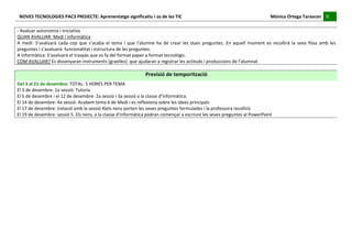 NOVES	
  TECNOLOGIES	
  PAC3	
  PROJECTE:	
  Aprenentatge	
  significatiu	
  i	
  ús	
  de	
  les	
  TIC	
  	
  	
  	
  	
  	
  	
  	
  	
  	
  	
  	
  	
  	
  	
  	
  	
  	
  	
  	
  	
  	
  	
  	
  	
  	
  	
  	
  	
  	
  	
  	
  	
  	
  	
  	
  	
  	
  	
  	
  	
  	
  	
  	
  	
  	
  	
  	
  	
  	
  	
  	
  	
  	
  	
  	
  	
  	
  	
  	
  	
  	
  	
  	
  	
  	
  	
  	
  	
  	
  	
  	
  	
  	
  	
  	
  	
  	
  Mònica	
  Ortega	
  Tarascon	
  	
  	
  	
  	
  8	
  	
  	
  	
  
                                                                                                                                                                                                                                                                                                                                                                                                                                                                                 	
  	
  
 	
  
-­‐	
  Avaluar	
  autonomia	
  i	
  iniciativa	
  
QUAN	
  AVALUAR:	
  Medi	
  i	
  informàtica	
  
A	
   medi:	
   S’avaluarà	
   cada	
   cop	
   que	
   s’acaba	
   el	
   tema	
   i	
   que	
   l’alumne	
   ha	
   de	
   crear	
   les	
   dues	
   preguntes.	
   En	
   aquell	
   moment	
   es	
   recollirà	
   la	
   seva	
   fitxa	
   amb	
   les	
  
preguntes	
  i	
  s’avaluarà:	
  funcionalitat	
  i	
  estructura	
  de	
  les	
  preguntes.	
  
A	
  informàtica:	
  S’avaluarà	
  el	
  traspàs	
  que	
  es	
  fa	
  del	
  format	
  paper	
  a	
  format	
  tecnològic.	
  
COM	
  AVALUAR?	
  Es	
  dissenyaran	
  instruments	
  (graelles)	
  	
  que	
  ajudaran	
  a	
  registrar	
  les	
  actituds	
  i	
  produccions	
  de	
  l’alumnat	
  
 	
  
                                                                                                                                                                                                  Previsió	
  de	
  temporització	
  
Del	
  3	
  al	
  21	
  de	
  desembre:	
  TOTAL:	
  5	
  HORES	
  PER	
  TEMA	
  
El	
  3	
  de	
  desembre:	
  1a	
  sessió:	
  Tutoria	
  
El	
  5	
  de	
  desembre	
  i	
  el	
  12	
  de	
  desembre:	
  2a	
  sessió	
  i	
  3a	
  sessió	
  a	
  la	
  classe	
  d’informàtica.	
  
El	
  14	
  de	
  desembre:	
  4a	
  sessió.	
  Acabem	
  tema	
  6	
  de	
  Medi	
  i	
  es	
  reflexiona	
  sobre	
  les	
  idees	
  principals	
  
El	
  17	
  de	
  desembre:	
  (relació	
  amb	
  la	
  sessió	
  4)els	
  nens	
  porten	
  les	
  seves	
  preguntes	
  formulades	
  i	
  la	
  professora	
  recollirà	
  
El	
  19	
  de	
  desembre:	
  sessió	
  5.	
  Els	
  nens,	
  a	
  la	
  classe	
  d’informàtica	
  podran	
  començar	
  a	
  escriure	
  les	
  seves	
  preguntes	
  al	
  PowerPoint	
  
	
  
	
  
	
  
	
  
	
  
	
  
	
  
	
  
	
  
	
  
	
  
	
  
	
  
	
  
	
  
	
  
	
  
	
  
	
  
 