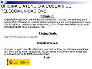 OFICINA D’ATENCIÓ A L’USUARI DE TELECOMUNICACIONS Definició:   Organisme depenent del minissteri d’industria, turisme i comerç espanyol que preten informar es usuaris de tecnologies de les telecomuniccions dels seus dret, com gestionar reclamacions, quins són els requisists legals que han d’acomplir aquests serveis, etc.  Pàgina Web: http:// www . usuariosteleco .es/ Característiques:  Informa de quin són els estàndars que han de tenir les telecomunicacions, així com el seu nivell de qualitat. No es centra únicament en Internet sinó que també parla de telefonia mòvil i fixe.  Logo: 