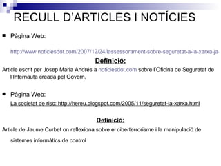 RECULL D’ARTICLES I NOTÍCIES Pàgina Web:  http://www.noticiesdot.com/2007/12/24/lassessorament-sobre-seguretat-a-la-xarxa-ja-es-gratuit/ Definició: Article escrit per Josep Maria Andrés a  noticiesdot . com  sobre l’Oficina de Seguretat de l’Internauta creada pel Govern.   Pàgina Web: La societat de risc: http://hereu.blogspot.com/2005/11/seguretat-la-xarxa.html Definició: Article de Jaume Curbet on reflexiona sobre el ciberterrorisme i la manipulació de sistemes informàtics de control   