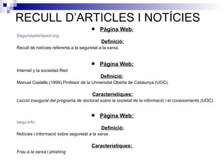 RECULL D’ARTICLES I NOTÍCIES Pàgina Web : Seguridadenlared . org Definició: Recull de notícies referents a la seguretat a la xarxa.   Pàgina Web: Internet y la sociedad Red Definició:   Manuel Castells.(1999) Profesor de la Universitat Oberta de Catalunya (UOC).   Característiques: Lecció inaugural del programa de doctorat sobre la societat de la informació i el coneixements (UOC).   Pàgina Web: segu - info Definició: Notícies i informació sobre seguretat a la xarxa Característiques:  Frau a la xarxa i phishing 