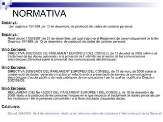 NORMATIVA Espanya:   Llei  orgànica 15/1999 ,de 13 de desembre, de protecció de dades de caràcter personal. Espanya:   Reial decret 1720/2007, de 21 de desembre, pel qual s’aprova el Reglament de desenvolupament de la llei Orgánica 15/1999, de 13 de desembre, de protecció de dades de caràcter personal.  Unió Europea:   DIRECTIVA 2002/58/CE DE PARLAMENT EUROPEU I DEL CONSELL de 12 de juliol de 2002 relativa al tractament de les dades personals i a la protecció de l’ intimitat en el sector de las comunicacions electróniques (Directiva sobre la privacitat i les comunicacions electròniques).  Unió Europea:   DIRECTIVA 2006/24/CE DEL PARLAMENT EUROPEUI DEL CONSELL de 15 de març de 2006 sobre la conservació de dades  generats o tractats en relació amb la presentació de serveis de comunicacions electróniques d’accés públic o de rests públiques de comunicacions i per la qual es modifica la Directiva 2002/58/CE. Unió Europea:   REGLAMENT (CE) No 45/2001 DEL PARLAMENT EUROPEU I DEL CONSELL de 18 de desembre de 2000 relatiu a la protecció de les persones físiques en el que respecta al tractament de dades personals per les institucions i els organismes comunitàris i a la lliure circulació d’aquestes dades.  Catalunya: Decret 324/2001, de 4 de desembre, relatiu a les relacions entre els ciutadans i l’Administració de la Generalitat de Catalunya a través d’interne (DOG 3537) 