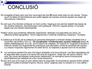 CONCLUSIÓ És innegable el llarg camí que han recorregut les tres  W  (word wide web) en poc temps. Temps que li ha faltat a l’administració per poder legislar de manera correcte aquest nou espai de convivència i intercanvi. És cert que s’ha intentat configurar un marc jurídic i legal que ens permet establir les bases de les nostres relacions, tant particulars com públiques. Però tot i aquest esforç, hi ha buits legals que ens deixen desemparats. Podem veure que existeixen diferents organismes, dedicats a la seguretat a la xarxa, en  diferents àmbits geogràfics. Tenim organismes a nivell de Catalunya, Espanya i  Europeu. A Catalunya el 53,8% de la població es connecta diàriament a Internet (dades recollides fins a novembre del 2008 a  Idescat  :  Ús d’ordinador i d’Internet pels usuaris habituals  [base de dades estadístiques]), és a dir, uns 6 milions de catalans. En reacció a l’ augment d’usuaris a Internet, també han augmentat les pràctiques que atemptem contra la privacitat del usuaris. La creació d’aquests organismes ha estat doncs, la resposta a aquest canvi en la societat. La normativa existent fins ara s’ha hagut d’adaptar a la nova situació. Les lleis reguladores de la seguretat dels usuaris a la xarxa han anat en augment, i totes són de recent creació. Tot i això, les noves tecnologies evolucionen ràpidament i la normativa haurà d’evolucionar paral·lelament per adequar-se a les noves situacions. És per això que s’ha creat un gran debat sobre la seguretat i la privacitat en aquest entorn global, generant multitut d’articles d’opinió, fòrums, blocs i pàgines web no oficials on s’ ens alerta i orienta. 