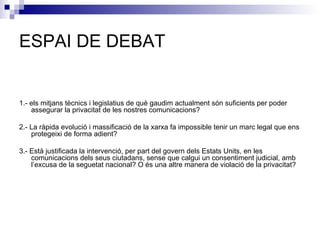 ESPAI DE DEBAT 1.- els mitjans tècnics i legislatius de què gaudim actualment són suficients per poder assegurar la privacitat de les nostres comunicacions?   2.- La ràpida evolució i massificació de la xarxa fa impossible tenir un marc legal que ens protegeixi de forma adient?   3.- Està justificada la intervenció, per part del govern dels Estats Units, en les comunicacions dels seus ciutadans, sense que calgui un consentiment judicial, amb l’excusa de la seguetat nacional? O és una altre manera de violació de la privacitat?   