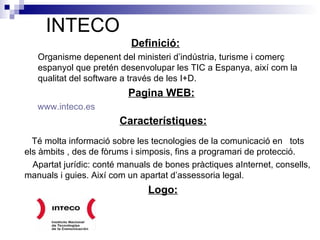 INTECO Definició:   Organisme depenent del ministeri d’indústria, turisme i comerç  espanyol que pretén desenvolupar les TIC a Espanya, així com la qualitat del software a través de les I+D.  Pagina WEB:       www.inteco.es Característiques:     Té molta informació sobre les tecnologies de la comunicació en  tots  els àmbits , des de fòrums i simposis, fins a programari de protecció.  Apartat jurídic: conté manuals de bones pràctiques aInternet, consells,  manuals i guies. Així com un apartat d’assessoria legal.  Logo:   
