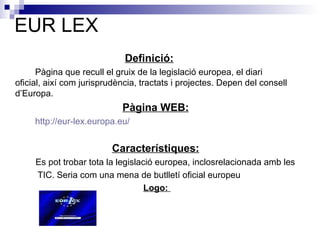 EUR LEX Definició:   Pàgina que recull el gruix de la legislació europea, el diari  oficial, així com jurisprudència, tractats i projectes. Depen del consell  d’Europa.  Pàgina WEB:     http:// eur - lex . europa . eu / Característiques:     Es pot trobar tota la legislació europea, inclosrelacionada amb les    TIC. Seria com una mena de butlletí oficial europeu   Logo:  