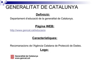 GENERALITAT DE CATALUNYA Definició:   Departament d’educació de la generalitat de Catalunya. Pàgina WEB:     http:// www . gencat . cat / educacio Característiques:   Recomanacions de l’Agència Catalana de Protecció de Dades. Logo:   