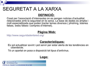 SEGURETAT A LA XARXA DEFINICIÓ:   Creat per l’associació d’internautes on es pengen noticies d’actualitat relacionades amb la seguretat en la xarxa. La base de dades es àmplia i molt especialitzada que poden tractar temes diversos ( phishing, loteries falses, webs falses i compres d’Internet). Pàgina Web: http:// www . seguridadenlared . org / Característiques: Es sol actualitzar sovint i pot servir per estar alerta de les tendències en ciberdeicte.  Té un apartat on posa a disposició tot tipus d’antivirus.  Logo: 