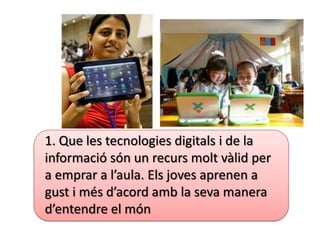 1. Que les tecnologies digitals i de la
informació són un recurs molt vàlid per
a emprar a l’aula. Els joves aprenen a
gust i més d’acord amb la seva manera
d’entendre el món
 