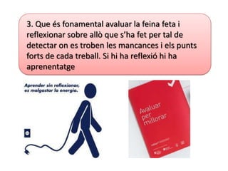 3. Que és fonamental avaluar la feina feta i
reflexionar sobre allò que s’ha fet per tal de
detectar on es troben les mancances i els punts
forts de cada treball. Si hi ha reflexió hi ha
aprenentatge
 