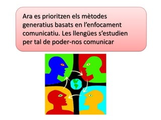 Ara es prioritzen els mètodes
generatius basats en l’enfocament
comunicatiu. Les llengües s’estudien
per tal de poder-nos comunicar
 
