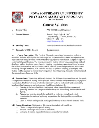 NOVA SOUTHEASTERN UNIVERSITY
                  
                      PHYSICIAN ASSISTANT PROGRAM
                                                Ft Lauderdale

                                        Course Syllabus
I.    Course Title:                          PAC 5000 Physical Diagnosis I

II.   Course Director:                       Steven J. Sager, MPAS, PA-C
                                             Terry Building, 2nd Floor, Room 1283
                                             Office: 954-262-1236
                                             ssager@nsu.nova.edu

III. Meeting Times:                          Please refer to the online WebEvent calendar

IV. Instructor’s Office Hours:               By appointment.

V.      Course Description: The Physical Diagnosis course is an introduction to clinical
medicine. Students will acquire the knowledge and skills essential to obtain a comprehensive
medical history and perform a complete head-to-toe physical examination. Emphasis is placed
on normal physical findings. The course emphasizes patient interviewing, acquiring a medical
data base, and performing a comprehensive physical examination. A combination of lectures,
discussions, case studies, and performance skills labs will be used to present and practice the
necessary concepts and skills. Lab sessions are used to optimize teaching of concepts. The
student will be required to demonstrate Competency Based Learning during the performance of
the required procedures and skills.

VI. Course Goals: This course will teach students the skills necessary to obtain and document
a comprehensive medical history and to perform and document a complete head-to-toe physical
examination. Students will also develop the necessary skills to proficiently and comfortably
handle medical equipment and instruments. In addition, students will:
     1. Develop skills in medical interviewing that allow for establishing rapport and
          gathering accurate and complete information while maintaining patient comfort and
          dignity.
     2. Acquire and hone the knowledge and skills to perform a complete physical
          examination, including a beginning appreciation for distinguishing normal from
          abnormal.
     3. Learn to present an organized, thorough case history in both written and oral form.

VII: Course Objectives: At the end of this course the student will be able to:
     1. Obtain a comprehensive patient history.
     2. Perform a thorough head-to-toe examination.
     3. Correctly document medical information in a different formats
 