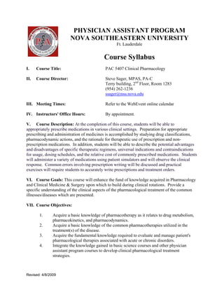 PHYSICIAN ASSISTANT PROGRAM
                         NOVA SOUTHEASTERN UNIVERSITY
                                                   Ft. Lauderdale


                                            Course Syllabus
I.    Course Title:                         PAC 5407 Clinical Pharmacology

II.   Course Director:                      Steve Sager, MPAS, PA-C
                                            Terry building, 2nd Floor, Room 1283
                                            (954) 262-1236
                                            ssager@nsu.nova.edu

III. Meeting Times:                         Refer to the WebEvent online calendar

IV. Instructors' Office Hours:              By appointment.

V. Course Description: At the completion of this course, students will be able to
appropriately prescribe medications in various clinical settings. Preparation for appropriate
prescribing and administration of medicines is accomplished by studying drug classifications,
pharmacodynamic actions, and the rationale for therapeutic use of prescription and non-
prescription medications. In addition, students will be able to describe the potential advantages
and disadvantages of specific therapeutic regimens, universal indications and contraindications
for usage, dosing schedules, and the relative cost of commonly prescribed medications. Students
will administer a variety of medications using patient simulators and will observe the clinical
response. Common errors involving prescription writing will be discussed and practical
exercises will require students to accurately write prescriptions and treatment orders.

VI. Course Goals: This course will enhance the fund of knowledge acquired in Pharmacology
and Clinical Medicine & Surgery upon which to build during clinical rotations. Provide a
specific understanding of the clinical aspects of the pharmacological treatment of the common
illnesses/diseases which are presented.

VII. Course Objectives:

       1.      Acquire a basic knowledge of pharmacotherapy as it relates to drug metabolism,
               pharmacokinetics, and pharmacodynamics.
       2.      Acquire a basic knowledge of the common pharmacotherapies utilized in the
               treatment(s) of the disease.
       3.      Acquire the fundamental knowledge required to evaluate and manage patient's
               pharmacological therapies associated with acute or chronic disorders.
       4.      Integrate the knowledge gained in basic science courses and other physician
               assistant program courses to develop clinical pharmacological treatment
               strategies.



Revised: 4/8/2009
 