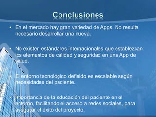 • En el mercado hay gran variedad de Apps. No resulta
necesario desarrollar una nueva.
• No existen estándares internacionales que establezcan
los elementos de calidad y seguridad en una App de
salud.
• El entorno tecnológico definido es escalable según
necesidades del paciente.
• Importancia de la educación del paciente en el
entorno, facilitando el acceso a redes sociales, para
asegurar el éxito del proyecto.

 