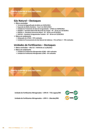 FERTILIZANTES E GÁS NATURAL

FERTILIZANTES	
  E	
  GÁS	
  NATURAL	
  

Principais Resultados

Principais	
  Resultados	
  

Gás	
  Natural	
  –	
  Destaques

	
  

Ø 	
  Obras	
  concluídas	
  

Ø 	
  Terminal	
  de	
  Regaseiﬁcação	
  da	
  Bahia	
  em	
  24/01/2014	
  
Ø 	
  Expansão	
  da	
  Malha	
  Nordeste	
  –	
  Fase	
  II	
  em	
  30/11/2012	
  
Ø 	
  Unidade	
  de	
  Tratamento	
  de	
  Gás	
  de	
  Caraguatatuba	
  –	
  UTGCA	
  em	
  30/04/2012	
  
Ø 	
  GASAN	
  II	
  –	
  Gasoduto	
  Mauá-­‐São	
  Bernardo	
  do	
  Campo	
  –	
  SP	
  –	
  35	
  km	
  em	
  14/10/2011	
  
Ø 	
  GASPAL	
  II	
  –	
  Gasoduto	
  Guararema-­‐Mauá	
  –	
  SP	
  –	
  60	
  km	
  em	
  07/10/2011	
  
Ø 	
  GASTAU	
  –	
  Gasoduto	
  Caraguatatuba-­‐Taubaté	
  –	
  SP	
  –	
  96	
  km	
  em	
  31/03/2011	
  

Ø 	
  Obras	
  em	
  andamento	
  

Ø 	
  Adequação	
  da	
  UTGCA	
  –	
  97%	
  realizados	
  
Ø 	
  Unidade	
  de	
  Processamento	
  de	
  Gás	
  Natural	
  de	
  Cabiúnas	
  –	
  Pré-­‐sal	
  Rota	
  2	
  –	
  74%	
  realizados	
  

Unidades	
  de	
  Fertlizantes	
  –	
  Destaques

	
  

Ø 	
  Obras	
  concluídas	
  –	
  ARLA	
  32	
  –	
  FAFEN-­‐BA	
  em	
  11/06/2012	
  
Ø 	
  Obras	
  em	
  andamento	
  

Ø 	
  Unidade	
  de	
  Fertlizantes	
  Nitrogenados	
  III/MS	
  –	
  64%	
  realizados	
  
Ø 	
  Unidade	
  de	
  Fertlizantes	
  Nitrogenados	
  V/MG	
  –	
  6%	
  realizados	
  

FERTILIZANTES E GÁS NATURAL
Ações Significativas

FERTILIZANTES	
  E	
  GÁS	
  NATURAL	
  
Ações	
  Signiﬁcatvas	
  	
  

Unidade	
  de	
  Fertlizantes	
  Nitrogenados	
  –	
  UFN	
  III	
  –	
  Três	
  Lagoas/MS	
  
Unidade	
  de	
  Fertlizantes	
  Nitrogenados	
  –	
  UFN	
  V	
  –	
  Uberaba/MG	
  

98

PAC 2 | 9º Balanço 2011 » 2014 | ANO III

 