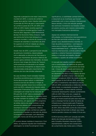 Seguindo a perspectiva de maior crescimento

significativos, a volatilidade cambial diminuiu

mundial em 2014, o volume do comércio

e reduziram-se as incertezas que haviam

global deve ganhar maior impulso neste ano.

aumentado com o novo contexto internacional.

A previsão do FMI é de que o crescimento

Nesse sentido, o início da redução gradual

do comércio passe de 2,7%, em 2013, para

dos estímulos monetários nos Estados Unidos

4,5% em 2014. Dados recentes apontam

em janeiro ocorreu sem maiores sobressaltos

que o comércio mundial ganhou tração no

nos mercados financeiros domésticos.

final de 2013. Segundo o CPB Netherlands
Bureau for Economic Policy Analysis, órgão

Apesar do contexto internacional de

que estima de forma mais tempestiva o

dificuldades, os fundamentos macroeconômicos

comércio mundial, o volume do comércio no

do País têm permitido enfrentar a crise

trimestre de setembro a novembro de 2013

global e seus desdobramentos recentes. O

foi superior em 2,1% em relação ao volume

tripé da política econômica – com base em

do trimestre imediatamente anterior.

metas para a inflação, câmbio flutuante e
responsabilidade fiscal –, o elevado nível de

Desde maio de 2013, a perspectiva de redução

reservas internacionais, a dívida pública líquida

de estímulos monetários, desencadeada

cadente, o sistema financeiro doméstico

com a alteração no discurso do Fed, levou a

sólido e o mercado de trabalho robusto

mudanças importantes de preços relativos de

compõem o quadro de solidez econômica.

ativos e gerou estresse nos mercados. As taxas
de juros mais longas dos títulos do Tesouro

O mercado de trabalho continua robusto,

norte-americano se elevaram e as moedas

com a continuidade da trajetória de geração

das economias emergentes se depreciaram,

de empregos formais e crescimento da renda

impulsionadas ainda pelo crescimento dos

real. A taxa de desocupação permanece em

prêmios de risco das dívidas soberanas.

níveis mínimos históricos, alcançando 4,3%
em dezembro de 2013, 0,3 p.p. abaixo da taxa

No caso do Brasil, foram tomadas medidas

de dezembro de 2012 e menor valor da série

de política econômica que contribuíram de

histórica iniciada em 2002. Na média, a taxa de

forma decisiva para reduzir a volatilidade

desocupação foi de 5,4% em 2013, ante 5,5%

excessiva da taxa de câmbio e mitigar as

em 2012. O rendimento real habitual cresceu

incertezas geradas nesse novo contexto. Em

1,8% em 2013, considerando a média dos últimos

junho de 2013, a alíquota do Imposto sobre

doze meses, e a população ocupada, 0,7%.

Operações Financeiras (IOF) sobre investimento

Como resultado, a massa salarial continua

estrangeiro em renda fixa foi reduzida de

mostrando desempenho robusto, aumentando

6% para 0%. O IOF sobre a ampliação das

2,8% em 2013. Mais uma vez, o papel do

posições líquidas vendidas no mercado futuro

Programa de Aceleração do Crescimento

de dólar também foi zerado. O Banco Central

(PAC) se mostra essencial para esse resultado,

implementou, em agosto de 2013, programa

pois o emprego formal no setor de obras de

de leilões diários de swap cambial e venda

infraestrutura, impulsionado pelo Programa,

semanal de dólares com compromisso de

aumentou em média 5,3% ao ano, no período

recompra. Com esse programa, o Banco

de 2011, 2012 e dez/2013, acima do crescimento

Central provê proteção cambial aos agentes

do emprego formal total no Brasil, que nesse

econômicos e liquidez no mercado de câmbio.

mesmo período cresceu em média 3,1% ao ano.

O programa foi renovado, com alterações,
para pelo menos até 30 de junho de 2014.

O IPCA terminou 2013 com variação de 5,91%,
dentro do intervalo de tolerância fixado

O sucesso dessas medidas é inequívoco. Com

pelo Conselho Monetário Nacional (CMN),

efeito, os ingressos líquidos de investimento

representando o décimo ano consecutivo

estrangeiro na renda fixa atingiram níveis

de cumprimento das metas para a inflação

9

 