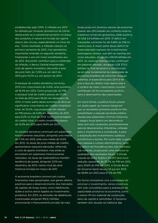 estabelecidas pelo CMN. A inflação em 2013

longo prazo em diversos setores da economia.

foi afetada por choques domésticos de oferta,

Apesar das dificuldades do contexto externo,

destacando-se o substancial aumento no preço

a balança comercial apresentou saldo positivo

dos produtos in natura em função do regime

de US$ 2,6 bilhões em 2013. O déficit em

atípico das chuvas, especialmente no início do

transações correntes foi de 3,66% do PIB no

ano. Como resultado, a inflação cresceu no

mesmo ano. A maior parte desse déficit foi

primeiro semestre de 2013, mas apresentou

financiada pelo ingresso de investimentos

importante reversão no segundo semestre,

estrangeiros diretos, que têm se mantido em

finalizando o ano em níveis semelhantes aos

níveis elevados, atingindo US$ 64 bilhões em

de 2012. Buscando contribuir para a contenção

2013. As reservas internacionais continuam

da inflação, o Banco Central empreendeu

em patamar elevado, atingindo US$ 375,5

ciclo de aperto monetário, elevando a taxa

bilhões no final de janeiro e constituindo-

de juros Selic de 7,25% a.a. em abril de

se em pilar fundamental da capacidade da

2013 para 10,5% a.a. em janeiro de 2014.

economia brasileira de enfrentar choques
externos. A expectativa para 2014 é de

O estoque de crédito doméstico terminou

que a taxa de câmbio mais depreciada e

2013 com crescimento de 14,6%, ante aumento

o cenário de maior crescimento mundial

de 16,4% em 2012. Como proporção do PIB,

contribuam de forma bastante positiva

o estoque total de crédito passou de 53,9%

para o desempenho das exportações.

no final de 2012 para 56,5% em dezembro de
2013. A maior parte desse aumento se deve ao

Em outra frente, a política fiscal cumpre

significativo crescimento do crédito imobiliário

um duplo papel: ao mesmo tempo em

total, de 32,5%, cuja proporção em relação

que os resultados primários positivos têm

ao PIB passou de 6,8% em dezembro de 2012

possibilitado a redução da dívida pública

para 8,2% no final de 2013. Como porcentagem

líquida para patamares mínimos históricos,

do crédito total, o crédito imobiliário passou

o espaço fiscal aberto em decorrência

de 12,6% em 2012 para 14,6% em 2013.

disso tem sido canalizado prioritariamente
para as desonerações tributárias, voltadas

Os spreads bancários continuam em patamares

para o investimento e a produção, e para

historicamente reduzidos, atingindo uma média

a ampliação dos investimentos públicos

de 11,5% em 2013, ante uma média de 13,5%

econômicos e sociais. Por outro lado, o gasto

em 2012. As taxas de juros médias de crédito

com pessoal e custeio administrativo, juros

apresentaram pequena elevação, refletindo

e o déficit da Previdência têm sido mantidos

o ciclo de aperto monetário, mas ainda se

sob controle, propiciando uma melhoria na

encontram em patamares historicamente

qualidade dos resultados fiscais. A Dívida

reduzidos. As taxas de inadimplência mantêm

Líquida do Setor Público (DLSP) teve nova

tendência de queda, atingindo 3,0% em

redução, passando de 35,3% do PIB em 2012

dezembro de 2013, menor nível da série

para 33,8% do PIB em 2013. A Dívida Bruta

histórica iniciada em março de 2011.

do Governo Geral recuou 1,6 p.p em 2013,
de 58,8% em 2012 para 57,2% do PIB.

A economia brasileira convive com custos
financeiros mais apropriados, que geram efeitos

priorizar o investimento, vários incentivos

de capitais de longo prazo, como debêntures,

têm sido concedidos para a ampliação da

ações e outros ativos ligados ao investimento

capacidade produtiva na economia, como

produtivo. Em 2013, as emissões de debêntures

o menor IPI em material de construção,

incentivadas atingiram R$ 6,1 bilhões,

bens de capital e caminhões. O Governo

promovendo o financiamento privado de mais

10

De forma consistente com a estratégia de

positivos para o desenvolvimento dos mercados

também tem atuado na melhoria das

PAC 2 | 9º Balanço 2011 » 2014 | ANO III

 