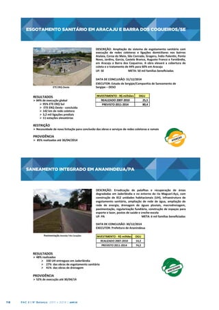 ESGOTAMENTO SANITÁRIO EM ARACAJU E BARRA DOS COQUEIROS/SE

ESGOTAMENTO	
  SANITÁRIO	
  EM	
  ARACAJU	
  
	
  
E	
  BARRA	
  DOS	
  COQUEIROS/SE
	
  

ETE	
  ERQ	
  Oeste
	
  

RESULTADOS

	
  
	
  
Ø 84%	
  de	
  execução	
  global	
  	
  
Ø  95%	
  ETE	
  ERQ	
  Sul	
  	
  
Ø  	
  ETE	
  ERQ	
  Oeste	
  -­‐	
  concluída	
  	
  
Ø  142	
  km	
  de	
  rede	
  coletora	
  
Ø  3,2	
  mil	
  ligações	
  prediais	
  
Ø  11	
  estações	
  elevatórias	
  	
  

DESCRIÇÃO:	
   Ampliação	
   do	
   sistema	
   de	
   esgotamento	
   sanitário	
   com
	
  
execução	
   de	
   redes	
   coletoras	
   e	
   ligações	
   domiciliares	
   nos	
   bairros
	
  
Atalaia,	
  Coroa	
  do	
  Meio,	
  São	
  Conrado,	
  Grageru,	
  Índio	
  Palenn,	
  Ponto
	
  
Novo,	
  Jardins,	
  Garcia,	
  Castelo	
  Branco,	
  Augusto	
  Franco	
  e	
  Farolândia,
	
  
em	
   Aracaju	
   e	
   Barra	
   dos	
   Coqueiros.	
   A	
   obra	
   elevará	
   a	
   cobertura	
   de
	
  
coleta	
  e	
  o	
  tratamento	
  de	
  44%	
  para	
  60%	
  em	
  Aracaju	
  	
  
UF:	
  SE	
  	
  	
  	
  	
  	
  	
  	
  	
  	
  	
  	
  	
  	
  	
  	
  	
  	
  	
  	
  	
  	
  	
  	
  	
  
	
  META:	
  50	
  mil	
  famílias	
  beneﬁciadas	
  
	
  
DATA	
  DE	
  CONCLUSÃO:	
  31/12/2014	
  
EXECUTOR:	
  Estado	
  de	
  Sergipe/Companhia	
  de	
  Saneamento	
  de	
  
Sergipe	
  –	
  DESO	
  
	
  
INVESTIMENTO	
  -­‐	
  R$	
  milhões
OGU
	
  	
  
REALIZADO	
  2007-­‐2010
25,5
PREVISTO	
  2011-­‐2014
80,4

RESTRIÇÃO	
  	
  

Ø Necessidade	
  de	
  nova	
  licitação	
  para	
  conclusão	
  das	
  obras	
  e	
  serviços	
  de	
  redes	
  coletoras	
  e	
  ramais	
  
	
  

PROVIDÊNCIA	
  

Ø 	
  85%	
  realizados	
  até	
  30/04/2014	
  

SANEAMENTO INTEGRADO EM ANANINDEUA/PA

SANEAMENTO	
  INTEGRADO	
  EM	
  ANANINDEUA/PA
	
  
DESCRIÇÃO:	
   Erradicação	
   de	
   palaﬁtas	
   e	
   recuperação	
   de	
   áreas
	
  
degradadas	
   em	
   Jaderlândia	
   e	
   no	
   entorno	
   do	
   rio	
   Maguari-­‐Açú,	
   com
	
  
construção	
   de	
   812	
   unidades	
   habitacionais	
   (UH),	
   infraestrutura	
   de
	
  
esgotamento	
   sanitário,	
   ampliação	
   de	
   rede	
   de	
   água,	
   ampliação	
   de
	
  
rede	
   de	
   energia,	
   drenagem	
   de	
   águas	
   pluviais,	
   macrodrenagem,
	
  
pavimentação,	
   regularização	
   fundiária,	
   construção	
   de	
   espaços	
   para
	
  
esporte	
  e	
  lazer,	
  postos	
  de	
  saúde	
  e	
  creche-­‐escola	
  
UF:	
  PA	
  	
  	
  	
  	
  	
  	
  	
  	
  	
  	
  	
  	
  	
  
	
  	
  	
  	
  	
  	
  	
  	
  	
  	
  	
  	
  	
  	
  	
  	
  	
  	
  	
  	
  	
  	
  	
  	
  	
  	
  	
  	
  	
  	
  	
  META:	
  6	
  mil	
  famílias	
  beneﬁciadas	
  
	
  
DATA	
  DE	
  CONCLUSÃO:	
  30/12/2014	
  
EXECUTOR:	
  Prefeitura	
  de	
  Ananindeua	
  
Pavimentação	
  Avenida	
  Três	
  Corações	
  

INVESTIMENTO	
  -­‐	
  R$	
  milhões
REALIZADO	
  2007-­‐2010
PREVISTO	
  2011-­‐2014

RESULTADOS	
  
	
  	
  
Ø 48%	
  realizados	
  
Ø  330	
  UH	
  entregues	
  em	
  Jaderlândia	
  
Ø  27%	
  	
  das	
  obras	
  de	
  esgotamento	
  sanitário	
  
Ø  41%	
  	
  das	
  obras	
  de	
  drenagem	
  
	
  
PROVIDÊNCIA	
  

Ø 52%	
  de	
  execução	
  até	
  30/04/14	
  
	
  

118

PAC 2 | 9º Balanço 2011 » 2014 | ANO III

OGU
14,2
74,2

 