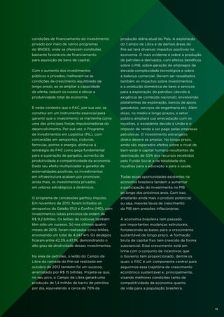 condições de financiamento do investimento

produção diária atual do País. A exploração

privado por meio de vários programas

do Campo de Libra e de demais áreas do

do BNDES, onde se oferecem condições

Pré-sal terá diversos impactos positivos na

bastante favoráveis de financiamento

economia. O mais evidente é sobre a produção

para aquisição de bens de capital.

de petróleo e derivados, com efeitos benéficos
sobre o PIB, sobre geração de empregos de

Com o aumento dos investimentos

elevada complexidade tecnológica e sobre

públicos e privados, melhoram-se as

a balança comercial. Devem ser ressaltados

condições de crescimento equilibrado de

também os impactos sobre investimentos

longo prazo, ao se ampliar a capacidade

e a produção doméstica de bens e serviços

de oferta, reduzir os custos e elevar a

para a exploração do petróleo (devido à

produtividade total da economia.

exigência de conteúdo nacional), envolvendo
plataformas de exploração, barcos de apoio,

É neste contexto que o PAC, por sua vez, se

gasodutos, serviços de engenharia etc. Além

constitui em um instrumento essencial para

disso, no médio e longo prazos, o setor

garantir que o investimento se mantenha como

público ampliará sua arrecadação com os

uma das principais forças impulsionadoras do

royalties, o excedente devido à União e o

desenvolvimento. Por sua vez, o Programa

imposto de renda a ser pago pelas empresas

de Investimentos em Logística (PIL), com

petroleiras. O investimento estrangeiro

concessões em aeroportos, rodovias,

direto deverá se ampliar. No longo prazo,

ferrovias, portos e energia, alinha-se à

ainda são esperados efeitos sobre o nível de

estratégia do PAC como peça fundamental

bem-estar e capital humano resultantes da

para a superação de gargalos, aumento da

destinação de 50% dos recursos recebidos

produtividade e competitividade da economia.

pelo Fundo Social e da totalidade dos

Dado seu efeito multiplicador e gerador de

royalties para a educação e para a saúde.

externalidades positivas, os investimentos
em infraestrutura acabam por promover,

Todas essas oportunidades existentes na

ainda mais, os investimentos privados

economia brasileira tendem a aumentar

em setores estratégicos e dinâmicos.

a participação do investimento no PIB
ao longo dos próximos anos. Com isso,

O programa de concessões ganhou impulso.

ampliarão ainda mais o produto potencial;

Em novembro de 2013, foram licitados os

ou seja, maiores taxas de crescimento

aeroportos do Galeão (RJ) e Confins (MG), com

do PIB sem pressões inflacionárias.

investimentos totais previstos da ordem de
R$ 9,2 bilhões. Os leilões de rodovias também

A economia brasileira tem passado

têm sido um sucesso. Só nos últimos quatro

por importantes mudanças estruturais,

meses de 2013, foram realizados cinco leilões,

fortalecendo as bases para o crescimento

envolvendo um total de 4.247 km. Os deságios

sustentável de longo prazo. A formação

ficaram entre 42,3% e 61,1%, demonstrando o

bruta de capital fixo tem crescido de forma

alto grau de atratividade desses investimentos.

substancial. Esse crescimento está em
linha com o conjunto de incentivos que

Na área de petróleo, o leilão do Campo de

o Governo tem proporcionado, dentre os

Libra da camada do Pré-sal realizado em

quais o PAC é um componente central para

outubro de 2013 também foi um sucesso,

seguirmos essa trajetória de crescimento

arrematado por R$ 15 bilhões. Projeta-se que,

econômico sustentável e, principalmente,

no seu pico, o Campo de Libra gerará uma

visando melhores condições tanto de

produção de 1,4 milhão de barris de petróleo

competitividade da economia quanto

por dia, equivalendo a cerca de 70% da

de vida para a população brasileira.

11

 