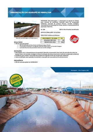 URBANIZAÇÃO DO IGARAPÉ DO MINDU/AM

URBANIZAÇÃO	
  DO	
  IGARAPÉ	
  DO	
  MINDU/AM
	
  
DESCRIÇÃO:	
   Macrodrenagem	
   e	
   urbanização	
   do	
   Igarapé	
   do	
   Mindu
	
  
para	
   controle	
   de	
   enchentes,	
   incluindo	
   obras	
   de	
   recuperação
	
  
ambiental,	
   execução	
   de	
   parques	
   lineares,	
   corredor	
   ecológico,
	
  
reservatórios	
  de	
  acumulação	
  de	
  cheias,	
  pontes	
  e	
  reassentamento	
  de
	
  
população	
  ribeirinha	
  
UF:	
  AM	
  	
  	
  	
  	
  	
  	
  	
  	
  	
  	
  	
  	
  	
  	
  	
  	
  	
  	
  	
  	
  	
  	
  	
  	
  	
  	
  	
  	
  	
  	
  	
  	
  	
  	
  	
  	
  	
  	
  	
  	
  	
  	
  	
  	
  	
  	
  	
  META:	
  48	
  mil	
  famílias	
  beneﬁciadas	
  
DATA	
  DE	
  CONCLUSÃO:	
  31/12/2014	
  
EXECUTOR:	
  Prefeitura	
  de	
  Manaus	
  
Obras	
  de	
  macrodrenagem	
  no	
  Parque	
  Linear	
  II
	
  

RESULTADOS	
  

Ø 19%	
  de	
  execução	
  global	
  	
  

INVESTIMENTO	
  -­‐	
  R$	
  milhões
REALIZADO	
  2007-­‐2010
PREVISTO	
  2011-­‐2014

FIN
8,8
200,3

Ø  38%	
  da	
  elaboração	
  do	
  Plano	
  Diretor	
  de	
  Manejo	
  de	
  Águas	
  Pluviais	
  
Ø  7%	
  das	
  obras	
  no	
  primeiro	
  e	
  no	
  segundo	
  trecho	
  do	
  Parque	
  Linear	
  e	
  no	
  Corredor	
  Ecológico	
  
Ø  Conclusão	
  osica	
  das	
  obras	
  do	
  Sistema	
  Viário	
  do	
  Corredor	
  Ecológico	
  
	
  

RESTRIÇÕES	
  

Ø Diﬁculdades	
  com	
  o	
  reassentamento	
  da	
  população	
  ribeirinha	
  ocasionando	
  ritmo	
  lento	
  de	
  execução	
  das	
  obras	
  do	
  
parque	
  linear	
  e	
  do	
  corredor	
  ecológico	
  e	
  atraso	
  na	
  licitação	
  das	
  obras	
  do	
  primeiro	
  trecho	
  de	
  recuperação	
  ambiental	
  
Ø Pendências	
  para	
  análise	
  e	
  aprovação	
  dos	
  projetos	
  do	
  segundo	
  trecho	
  de	
  recuperação	
  ambiental	
  	
  
Ø Falta	
  de	
  deﬁnição	
  sobre	
  questões	
  envolvendo	
  a	
  execução	
  dos	
  reservatórios	
  de	
  amortecimento	
  

PROVIDÊNCIA	
  

Ø 20%	
  de	
  execução	
  global	
  até	
  30/04/2014	
  

Drenagem - Vila Virgínia (SP)

06 | EiXo cidade melhor

129

 