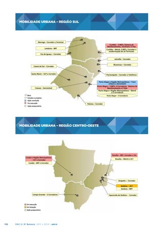 MOBILIDADE URBANA – REGIÃO SUL

MOBILIDADE	
  URBANA	
  –	
  REGIÃO	
  SUL	
  

Maringá	
  –	
  Corredor	
  e	
  Terminal
	
  

Curiba	
  –	
  2	
  BRTs,	
  Sistema	
  de	
  
Monitoramento,	
  Terminal	
  e	
  3	
  Vias	
  
Curiba	
  –	
  Metrô,	
  3	
  BRTs,	
  Corredor	
  e	
  	
  
modernização	
  de	
  10	
  Terminais	
  

Londrina	
  –	
  BRT
	
  
Foz	
  do	
  Iguaçu	
  –	
  Corredor
	
  

Joinville	
  –	
  Corredor	
  
Blumenau	
  –	
  Corredor	
  

Caxias	
  do	
  Sul	
  –	
  Corredor	
  

Santa	
  Maria	
  –	
  VLP	
  e	
  Corredor	
  

Canoas	
  –	
  Aeromóvel	
  
Obra	
  
Estudos	
  e	
  projetos	
  
Ação	
  concluída	
  	
  	
  
Em	
  execução	
  	
  
Ação	
  preparatória	
  

Florianópolis	
  –	
  Corredor	
  e	
  Teleférico	
  
Porto	
  Alegre	
  e	
  Região	
  Metropolitana	
  –	
  Trem	
  
Urbano	
  e	
  Aeromóvel	
  
Porto	
  Alegre	
  –	
  3	
  BRTs,	
  4	
  Corredores,	
  	
  Sistema	
  de	
  
Monitoramento	
  e	
  2	
  Vias	
  
Porto	
  Alegre	
  e	
  Região	
  Metropolitana	
  –	
  Metrô	
  	
  	
  	
  	
  
e	
  2	
  corredores	
  
Porto	
  Alegre	
  –	
  2	
  Corredores	
  

Pelotas	
  –	
  Corredor	
  

MOBILIDADE URBANA – REGIÃO CENTRO-OESTE

MOBILIDADE	
  URBANA	
  –	
  REGIÃO	
  CENTRO-­‐OESTE	
  

Cuiabá	
  e	
  Região	
  Metropolitana	
  
–	
  VLT	
  e	
  Corredor	
  	
  	
  

Brasília	
  –	
  BRT,	
  Corredor	
  e	
  Via
	
  
Brasília	
  –	
  Metrô	
  e	
  VLT	
  	
  

Cuiabá	
  –	
  BRT	
  e	
  Corredor	
  	
  

Anápolis	
  –	
  	
  Corredor	
  
Goiânia	
  –	
  	
  VLT	
  	
  
Goiânia	
  –	
  BRT	
  
Campo	
  Grande	
  –	
  2	
  Corredores	
  

Em	
  execução	
  	
  
Em	
  licitação	
  
Ação	
  preparatória	
  

132

PAC 2 | 9º Balanço 2011 » 2014 | ANO III

Aparecida	
  de	
  Goiânia	
  –	
  	
  Corredor	
  

 