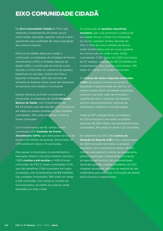 eixo comunidade cidadã
No Eixo Comunidade Cidadã do PAC2 são

A construção de quadras esportivas

realizados investimentos em áreas sociais

escolares, que visa promover a prática de

como saúde, educação, esporte, cultura e lazer,

atividades físicas, o lazer e a integração

garantindo mais qualidade de vida à população

de alunos, também recebe atenção do

dos centros urbanos.

PAC 2. Mais de cinco milhões de alunos
serão beneficiados com as novas quadras,

Entre as atividades desse eixo estão a

em construção em todo o país. Estão

construção ou ampliação de Unidades de Pronto

contratadas 7.292 obras em 2.901 municípios

Atendimento (UPA) e Unidades Básicas de

de 27 estados, totalizando R$ 2,8 bilhões em

Saúde (UBS); a construção de creches e pré-

investimentos. Das quadras contratadas, 18%

escolas; a construção ou cobertura de quadras

estão em obras e 7% foram concluídas.

esportivas em escolas, Centros de Artes e
Esportes Unificados, além dos Centros de

Os Centros de Artes e Esportes Unificados

Iniciação ao Esporte. Essas obras são realizadas

(CEU) são espaços sociais que levam à

em parceria com estados e municípios.

população a oportunidade de usufruir, no
mesmo espaço físico, atividades esportivas,

Nesses três anos, já foram contratadas a

culturais e de lazer, além de formação e

construção ou ampliação de 15.638 Unidades

qualificação para o mercado de trabalho,

Básicas de Saúde, com investimentos de

serviços sócioassistenciais, políticas de

R$ 3,9 bilhões, que irão atender 4.311 municípios

prevenção à violência e inclusão digital.

em todos os estados brasileiros. Das unidades
contratadas, 33% estão em obras e 1.404 já

Todas as 357 unidades foram contratadas

foram concluídas.

em 324 municípios e em todos os estados,
somando R$ 793 milhões. Dos empreendimentos

Com investimentos de R$ 1 bilhão, foram

contratados, 91% estão em obras e 22 concluídos.

contratadas 503 Unidades de Pronto
Atendimento (UPA), que oferecerão serviços de

Em dezembro de 2013, 285 Centros de

saúde a 59 milhões de pessoas. Desse total, 141

Iniciação ao Esporte (CIE) foram selecionados

UPAs estão em obras e 14 concluídas.

em 263 municípios em todos os estados
brasileiros. Os investimentos somam R$ 967

Para apoiar os municípios no atendimento à

milhões para garantir a oferta de equipamento

educação infantil, o Governo Federal contratou

público qualificado, incentivando a iniciação

7.809 creches e pré-escolas e 1.408 já foram

ao esporte em território de vulnerabilidade

concluídas. No PAC 2, foram contratadas 4.741,

social das grandes cidades brasileiras. Os CIEs

que irão beneficiar 2.144 municípios em todos

integram atividades voltadas ao esporte de alto

os estados, com investimentos de R$ 6 bilhões.

rendimento para estimular a formação de atletas

Das unidades contratadas, 39% estão em obras

entre crianças e adolescentes.

e 223 concluídas. Com todas as creches em
funcionamento, 1,6 milhão de crianças serão
atendidas em todo o País.

142

PAC 2 | 9º Balanço 2011 » 2014 | ANO III

 
